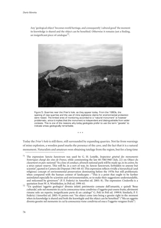Dario Moretta
76
Any ‘geological object’ becomes world heritage, and consequently ‘cultural good’ the moment
its knowledge is shared and the object can be benefited. Otherwise it remains just a finding,
an insignificant piece of catalogue72
.
Figure 5: Quarries near the Friar’s hole, as they appear today. From the 1960s, the
opening of new quarries and the use of mine explosions claims for environmental protection
were raised. The limited area of monitoring accorded to a “natural monument” is however
problematic, since it implies that the monument is independent and distinguishable from wider
contexts. This is one of the reasons why today geologists prefer to use the term “geosite” to
indicate areas geologically remarkable.
* * *
Today the Friar’s hole is still there, still surrounded by expanding quarries. Not far from warnings
of mine explosion, a wooden panel marks the presence of the cave, and the fact that it is a natural
monument. Naturalists and amateurs won obtaining tutelage from the region, but for a long time
71
The expression Sancta Sanctorum was used by G. H. Lestelle, Inspecteur général des monuments
historiques chargé des sites de France, while commenting the law 60-708/1960 (July, 22) on Object du
classement en parc national:“As a line of conduct, aFrench national park will be made up, in its centre, by
a strict nature reserve. This will be, in a sort of way, its Sancta Sanctorum, forbidden to anyone but
scientist”, quoted in Camera dei Deputati 1963-68: 45. This expression reﬂects vividly a hierarchical (and
religious) concept of environmental preservation dominating before the 1970s but still problematic
when compared with the human context of landscapes : “This is a point that ought to be further
assimilated especially by scientists and environmentalists, so to make their suggestions understandable,
and welcomed by governors” (P. F. Federici in Amorﬁni ed. 2005: 8). The expression Cindarella is a
quotation from W. A. Wimbledon, in Poli ed. 1999: 65.
72
“Un qualsiasi ‘oggetto geologico’ diventa infatti patrimonio comune dell’umanità, e quindi ‘Bene
culturale’, solo nel momento in cui la conoscenza viene condivisa e l’oggetto può essere fruito, altrimenti
rimane solo un reperto, insigniﬁcante parte di un catalogo” G. Poli in Poli ed. 1999:9; Similarly, P. F.
Federici (Amorﬁni ed. 2005: 9) points out: “An object come into being a geosite right in the moment
when its knowledge is shared and both the knowlegde and the object can be beneﬁted” (“Ma un oggetto
diventa geosito nel momento in cui la conoscenza viene condivisa ed essa e l’oggetto vengano fruiti”)
 