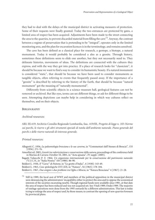Preservation and Representation of a Geological Object
77
they had to deal with the delays of the municipal district in activating measures of protection.
Some of their requests were finally granted. Today the two entrances are protected by gates, a
limited area of respect has been acquired. Adjustments have been made to the street connecting
the area to the quarries, to prevent discarded material from filling the cave73. Anyway, the contrast
between a regime of preservation that is pretending to be “integral”, operates only in the limited
monitoring area, and the plan for excavation licences is in the terminology, and remains unsolved.
The cave has been defined as a classical place for research, a geotope, a biotope, a natural
monument. Today it would probably be considered a also as a geosite. Through history,
sometimes these definitions seem to elide one another, but they not necessarily need to. They
delineate histories, movements of ideas. The definitions are connected with the cultures they
express, and with the way they got into practice. If a place of research looks for “classicism”, it
should be because we want to find a way to consider its humanistic beauty. If a natural monument
is considered “static”, that should be because we have been used to consider monuments as
tangible objects, often referring to events that frequently passed away. If the importance of a
“geosite” is described by referring to the history of the Earth, that should be because “natural
monument” got the meaning of “naturally monumental”.
Differently from scientific objects in a science museum hall, geological features can not be
removed or archived. But like eyes, terms can see different things, or ask for different things to be
seen. Attempting depictions can maybe help in considering in which way cultures reflect on
themselves, and on their objects.
BIBLIOGRAPHY
Archival resources:
ARL III.419: Archivio Consilio Regionale Lombardia, fasc. 419/III, Progetto di legge n. 103-Norme
sui parchi, le riserve e gli altri strumenti speciali di tutela dell’ambiente naturale. Piano generale del
parchi e delle riserve naturali di interesse generale.
Printed resources:
Allegretti C. 1956, La paleontologia bresciana e le sue caverne, in “Commentari dell’Ateneo di Brescia”, 155
[1956]: 271-76.
Amorfini ed. 2005, Geositi tra valorizziazione e conservazione della natura, proceedings of the conference held
in Marina di Carrara: October 10, 2001, in “Acta apuana”, IV suppl. [2005].
Bagatti Valsecchi P. F. 1964, Un organismo internazionale per la conservazione del patrimonio naturale:
l’U.I.C.N., in “Italia Nostra” 183 [1980]: 86-90.
Boldori L. 1930, Il “Carso” di Paitone, in “Le grotte d’Italia”, 4 [1930]: 143-49.
Boldori L. 1963, Cose speleologiche XVI-XIX, in “Natura”, 54 [1963]: 178-184.
Boldori L. 1967, Due enigmi e due problemi tra Oglio e Mincio, in “Natura Bresciana” 4 [1967]: 21-28.
73
Still in 1989, the local seat of WWF and members of the political opposition in the municipal district
were denouncing the administrators’incapability either to protect the area and to oppose the economical
interests of the societies excavating nearby. Though regional funds were available since 1981, at that date
the area of respect has been reduced and was not acquired yet. See:Vitali 1989, Ondei 1989. The majority
of tutelage operations were done from the 1995 onwards by a different administration. This last is today
trying to enlarge the area of respect and,by those means,to contrast the opening of new quarries foreseen
by provincial plans.
 