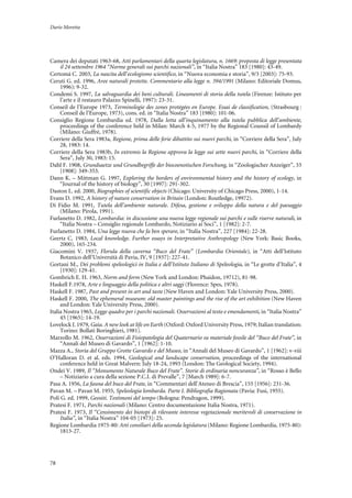 Dario Moretta
78
Camera dei deputati 1963-68, Atti parlamentari della quarta legislatura, n. 1669: proposta di legge presentata
il 24 settembre 1964 “Norme generali sui parchi nazionali”, in “Italia Nostra” 183 [1980]: 43-49.
Certomà C. 2003, La nascita dell’ecologismo scientifico, in “Nuova economia e storia”, 9/3 [2003]: 75-93.
Ceruti G. ed. 1996, Aree naturali protette. Commentario alla legge n. 394/1991 (Milano: Editoriale Domus,
1996): 9-32.
Condemi S. 1997, La salvaguardia dei beni culturali. Lineamenti di storia della tutela (Firenze: Istituto per
l’arte e il restauro Palazzo Spinelli, 1997): 23-31.
Conseil de l’Europe 1973, Terminologie des zones protégées en Europe. Essai de classification, (Strasbourg :
Conseil de l’Europe, 1973), cons. ed. in “Italia Nostra” 183 [1980]: 101-06.
Consiglio Regione Lombardia ed. 1978, Dalla lotta all’inquinamento alla tutela pubblica dell’ambiente,
proceedings of the conference held in Milan: March 4-5, 1977 by the Regional Counsil of Lombardy
(Milano: Giuffré, 1978).
Corriere della Sera 1983a, Regione, prima delle ferie dibattito sui nuovi parchi, in “Corriere della Sera”, July
28, 1983: 14.
Corriere della Sera 1983b, In extremis la Regione approva la legge sui sette nuovi parchi, in “Corriere della
Sera”, July 30, 1983: 15.
Dahl F. 1908, Grundsaetze und Grundbegriffe der biocoenotischen Forschung, in “Zoologischer Anzeiger”, 33
[1908]: 349-353.
Dann K. – Mittman G. 1997, Exploring the borders of environmental history and the history of ecology, in
“Journal of the history of biology”, 30 [1997]: 291-302.
Daston L. ed. 2000, Biographies of scientific objects (Chicago: University of Chicago Press, 2000), 1-14.
Evans D. 1992, A history of nature conservation in Britain (London: Routledge, 19972).
Di Fidio M. 1991, Tutela dell’ambiente naturale. Difesa, gestione e sviluppo della natura e del paesaggio
(Milano: Pirola, 1991).
Furlanetto D. 1982, Lombardia: in discussione una nuova legge regionale sui parchi e sulle riserve naturali, in
“Italia Nostra – Consiglio regionale Lombardo, Notiziario ai Soci”, 1 [1982]: 2-7.
Furlanetto D. 1984, Una legge nuova che fa ben sperare, in “Italia Nostra”, 227 [1984]: 22-28.
Geertz C. 1983, Local knowledge. Further essays in Interpretative Anthropology (New York: Basic Books,
2000), 165-234.
Giacomini V. 1937, Florula della caverna “Buco del Frate” (Lombardia Orientale), in “Atti dell’Istituto
Botanico dell’Università di Pavia, IV, 9 [1937]: 227-41.
Gortani M., Dei problemi speleologici in Italia e dell’Istituto Italiano di Speleologia, in “Le grotte d’Italia”, 4
[1930]: 129-41.
Gombrich E. H. 1963, Norm and form (New York and London: Phaidon, 19712), 81-98.
Haskell F.1978, Arte e linguaggio della politica e altri saggi (Florence: Spes, 1978).
Haskell F. 1987, Past and present in art and taste (New Haven and London: Yale University Press, 2000).
Haskell F. 2000, The ephemeral museum: old master paintings and the rise of the art exhibition (New Haven
and London: Yale University Press, 2000).
Italia Nostra 1965, Legge quadro per i parchi nazionali. Osservazioni al testo e emendamenti, in “Italia Nostra”
45 [1965]: 14-19.
Lovelock J. 1979, Gaia. A new look at life on Earth (Oxford: Oxford University Press, 1979; Italian translation:
Torino: Bollati Boringhieri, 1981).
Marzollo M. 1962, Osservazioni di Fisiopatologia del Quaternario su materiale fossile del “Buco del Frate”, in
“Annali del Museo di Gavardo”, 1 [1962]: 1-10.
Mazza A., Storia del Gruppo Grotte Gavardo e del Museo, in “Annali del Museo di Gavardo”, 1 [1962]: v-viii
O’Halloran D. et al. eds. 1994, Geological and landscape conservation, proceedings of the international
conference held in Great Malvern: July 18-24, 1993 (London: The Geological Society, 1994).
Ondei V. 1989, Il “Monumento Naturale Buco del Frate”. Storie di ordinaria noncuranza”, in “Rosso è Bello
– Notiziario a cura della sezione P.C.I. di Prevalle”, 7 [March 1989]: 6-7.
Pasa A. 1956, La fauna del buco del Frate, in “Commentari dell’Ateneo di Brescia”, 155 [1956]: 231-36.
Pavan M. – Pavan M. 1955, Speleologia lombarda. Parte I. Bibliografia Ragionata (Pavia: Fusi, 1955).
Poli G. ed. 1999, Geositi. Testimoni del tempo (Bologna: Pendragon, 1999).
Pratesi F. 1971, Parchi nazionali (Milano: Centro documentazione Italia Nostra, 1971).
Pratesi F. 1973, Il “Censimento dei biotopi di rilevante interesse vegetazionale meritevoli di conservazione in
Italia”, in “Italia Nostra” 104-05 [1973]: 25.
Regione Lombardia 1975-80: Atti consiliari della seconda legislatura (Milano: Regione Lombardia, 1975-80):
1813-27.
 