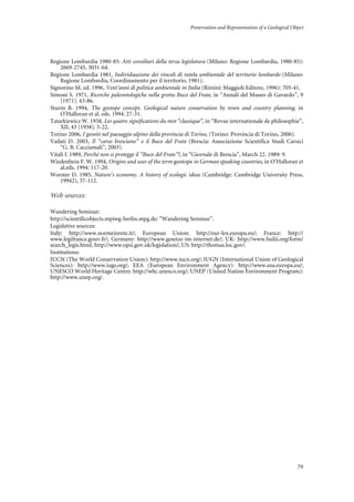 Preservation and Representation of a Geological Object
79
Regione Lombardia 1980-85: Atti consiliari della terza legislatura (Milano: Regione Lombardia, 1980-85):
2669-2745, 3031-64.
Regione Lombardia 1981, Individuazione dei vincoli di tutela ambientale del territorio lombardo (Milano:
Regione Lombardia, Coordinamento per il territorio, 1981).
Signorino M. ed. 1996, Vent’anni di politica ambientale in Italia (Rimini: Maggioli Editore, 1996): 705-41.
Simoni S. 1971, Ricerche paleontologiche nella grotta Buco del Frate, in “Annali del Museo di Gavardo”, 9
[1971]: 43-86.
Sturm B. 1994, The geotope concept. Geological nature conservation by town and country planning, in
O’Halloran et al. eds. 1994: 27-31.
Tatarkiewicz W. 1958, Les quatre significations du mot “classique”, in “Revue internationale de philosophie”,
XII, 43 [1958]: 5-22.
Torino 2006, I geositi nel paesaggio alpino della provincia di Torino, (Torino: Provincia di Torino, 2006).
Vailati D. 2003, Il “carso bresciano” e il Buco del Frate (Brescia: Associazione Scientifica Studi Carsici
“G. B. Cacciamali”, 2003).
Vitali f. 1989, Perché non si protegge il “Buco del Frate”?, in “Giornale di Brescia”, March 22. 1989: 9.
Wiedenbein F. W. 1994, Origins and uses of the term geotope in German speaking countries, in O’Halloran et
al.eds. 1994: 117-20.
Worster D. 1985, Nature’s economy. A history of ecologic ideas (Cambridge: Cambridge University Press,
19942), 57-112.
Web sources:
Wandering Seminar:
http://scientificobjects.mpiwg-berlin.mpg.de: “Wandering Seminar”.
Legislative sources:
Italy: http://www.normeinrete.it/; European Union: http://eur-lex.europa.eu/; France: http://
www.legifrance.gouv.fr/; Germany: http://www.gesetze-im-internet.de/; UK: http://www.bailii.org/form/
search_legis.html, http://www.opsi.gov.uk/legislation/; US: http://thomas.loc.gov/.
Institutions:
IUCN (The World Conservation Union): http://www.iucn.org/; IUGN (International Union of Geological
Sciences): http://www.iugs.org/; EEA (European Environment Agency): http://www.eea.europa.eu/;
UNESCO World Heritage Centre: http://whc.unesco.org/; UNEP (United Nation Environment Program):
http://www.unep.org/.
 