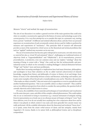 81
Reconstruction of Scientiﬁc Instruments and Experimental History of Science
Stefano Salvia
Between “rêverie” and method: the magic of reconstructions
The aim of our discussion is to outline a general overview of the main questions that could arise
when we consider a reconstructive approach to the history of science and technology as part of its
current practice. It is a very first attempt for us to consider this topic in a systematic way, starting
from a private “notebook” of different and isolated reflections about, and also from our personal
experience on reconstruction of early seventeenth-century devices used by Galileo to perform his
measures and experiments of “mechanics”. This particular field of research will afterwards
provide us most of the material for a brief survey on the theoretical and technical problems that
such an “applied” method may encounter on its own way.
The use of reconstructions has become quite widespread in recent years, not only strictu sensu
as material but also as virtual 3D and animated “objects”, challenging our traditional notions of
objectivity (both as “Gegenständlichkeit” and “Objektivität”), de-/re-materialization, presence/
presentification, re-production, even our common sense and our implicit “ontology” about the
meaning of being in contact with a “thing”. One could say that the technoscientific and post-
industrial society in which we live nowadays is making Heidegger’s classical distinction between
“Dinge” and “Sachen” more and more problematic.
Maybe these increasing ontological co-implications have lead many historians, philosophers,
and sociologists to focus their attention on the so called material culture/context of (shared)
knowledge, ranging from history and philosophy of science to history of art and design, from
history of music to the relationship between science and literature, technology and markets, just
to give some examples of how broad such a transdisciplinary area can be. Therefore, the question
“what makes an object scientific?” does not seem to be in opposition or even in contradiction with
another fundamental question, “why is our scientific culture so object-oriented?”. They could be
seen as two different perspectives from which to consider the same problem, the question both of
scientific objectivity and of objectivation in science.
Of course, the availability of new materials and techniques of materialization and visualization
is at the same time part, cause, and effect of this complex cultural phenomenon. This could explain
why we are so interested in trying to reconstruct e.g. a musical instrument of antiquity starting
from its representation on a Greek vase or on a Roman mosaic in Pompei, to bring its “voice” back
from oblivion, even if we do not actually have anything but a few conjectures about how and by
whom it was played, in which context it was used, and more generally how ancient music was
really performed. All the available information about the theoretical and technical “know-how”,
so to speak, comes from the extant verbal sources of classic and late antiquity, mainly from
Augustine’s De musica, thanks to its nature both as philosophical treatise and as disciplinary
compendium.
 