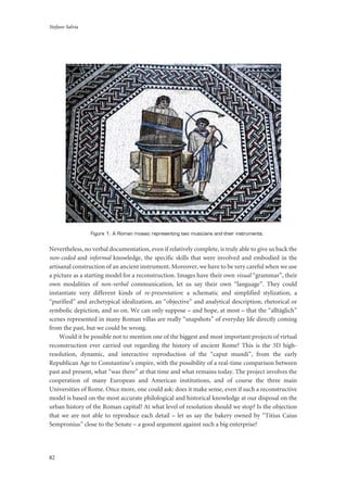 Stefano Salvia
82
Figure 1: A Roman mosaic representing two musicians and their instruments.
Nevertheless, no verbal documentation, even if relatively complete, is truly able to give us back the
non-coded and informal knowledge, the specific skills that were involved and embodied in the
artisanal construction of an ancient instrument. Moreover, we have to be very careful when we use
a picture as a starting model for a reconstruction. Images have their own visual “grammar”, their
own modalities of non-verbal communication, let us say their own “language”. They could
instantiate very different kinds of re-presentation: a schematic and simplified stylization, a
“purified” and archetypical idealization, an “objective” and analytical description, rhetorical or
symbolic depiction, and so on. We can only suppose – and hope, at most – that the “alltäglich”
scenes represented in many Roman villas are really “snapshots” of everyday life directly coming
from the past, but we could be wrong.
Would it be possible not to mention one of the biggest and most important projects of virtual
reconstruction ever carried out regarding the history of ancient Rome? This is the 3D high-
resolution, dynamic, and interactive reproduction of the “caput mundi”, from the early
Republican Age to Constantine’s empire, with the possibility of a real-time comparison between
past and present, what “was there” at that time and what remains today. The project involves the
cooperation of many European and American institutions, and of course the three main
Universities of Rome. Once more, one could ask: does it make sense, even if such a reconstructive
model is based on the most accurate philological and historical knowledge at our disposal on the
urban history of the Roman capital? At what level of resolution should we stop? Is the objection
that we are not able to reproduce each detail – let us say the bakery owned by “Titius Caius
Sempronius” close to the Senate – a good argument against such a big enterprise?
 