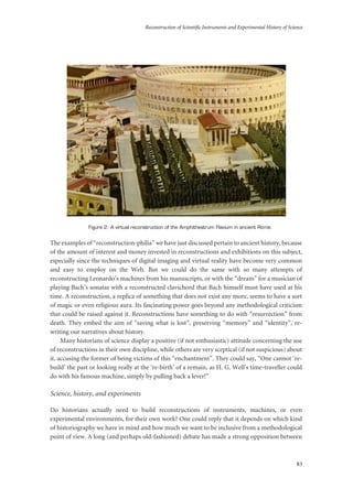 Reconstruction of Scientific Instruments and Experimental History of Science
83
Figure 2: A virtual reconstruction of the Amphitheatrum Flavium in ancient Rome.
The examples of “reconstruction-philia” we have just discussed pertain to ancient history, because
of the amount of interest and money invested in reconstructions and exhibitions on this subject,
especially since the techniques of digital imaging and virtual reality have become very common
and easy to employ on the Web. But we could do the same with so many attempts of
reconstructing Leonardo’s machines from his manuscripts, or with the “dream” for a musician of
playing Bach’s sonatas with a reconstructed clavichord that Bach himself must have used at his
time. A reconstruction, a replica of something that does not exist any more, seems to have a sort
of magic or even religious aura. Its fascinating power goes beyond any methodological criticism
that could be raised against it. Reconstructions have something to do with “resurrection” from
death. They embed the aim of “saving what is lost”, preserving “memory” and “identity”, re-
writing our narratives about history.
Many historians of science display a positive (if not enthusiastic) attitude concerning the use
of reconstructions in their own discipline, while others are very sceptical (if not suspicious) about
it, accusing the former of being victims of this “enchantment”. They could say, “One cannot ‘re-
build’ the past or looking really at the ‘re-birth’ of a remain, as H. G. Well’s time-traveller could
do with his famous machine, simply by pulling back a lever!”
Science, history, and experiments
Do historians actually need to build reconstructions of instruments, machines, or even
experimental environments, for their own work? One could reply that it depends on which kind
of historiography we have in mind and how much we want to be inclusive from a methodological
point of view. A long (and perhaps old-fashioned) debate has made a strong opposition between
 