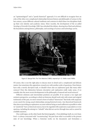 Stefano Salvia
84
an “epistemological” and a “purely historical” approach. It is not difficult to recognize here an
echo of the often very complicated relationship between history and philosophy of science in the
last century, across different cultural traditions and contexts in which these two disciplines built
up their own identity and academic status. More recently, the development of the so-called
Sociology of Scientific Knowledge (SSK) has refreshed this debate, showing how fluid and arbitrary
the boundaries among history, philosophy, and sociology of science and technology can be.
Figure 3: George Pal’s The Time Machine (1960), inspired by H. G. Well’s novel (1895).
Of course, this is not the right place to discuss more in detail such a complicated and delicate
matter, but sometimes this opposition crossed over with another order of questions. Does history
have only a merely descriptive task, or should it have also an explanatory goal, like many other
sciences? Does this distinction between description and explanation really make sense, if we
consider also the most recent developments in the philosophy of natural and social sciences?
Different solutions and intermediate positions are possible. If we assume a too rigid and
exclusive perspective, according to which an historian should work only with extant and original
testimonies of the past, we move toward a form of radical “historicism” that looks with suspicion
at any search for strong causal relationships among historical events. Any theoretical framework
that aims at providing an explanatory account without being as much adherent as possible to what
we “positively” have as historical sources, has to be regarded with scepticism as speculative or even
spurious, including the attempt to “rebuild” what did not survive through time and so cannot be
available anymore.
One could argue, on the other hand, that historiography – if not philology itself, at a very basic
level – is always concerned with “reconstructing” the past from what is accessible to the present
state of our knowledge. When a historian works on his documents and formulates a
 