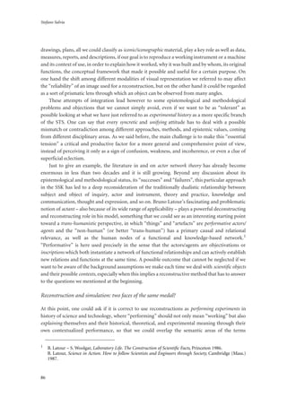 Stefano Salvia
86
drawings, plans, all we could classify as iconic/iconographic material, play a key role as well as data,
measures, reports, and descriptions, if our goal is to reproduce a working instrument or a machine
and its context of use, in order to explain how it worked, why it was built and by whom, its original
functions, the conceptual framework that made it possible and useful for a certain purpose. On
one hand the shift among different modalities of visual representation we referred to may affect
the “reliability” of an image used for a reconstruction, but on the other hand it could be regarded
as a sort of prismatic lens through which an object can be observed from many angles.
These attempts of integration lead however to some epistemological and methodological
problems and objections that we cannot simply avoid, even if we want to be as “tolerant” as
possible looking at what we have just referred to as experimental history as a more specific branch
of the STS. One can say that every syncretic and unifying attitude has to deal with a possible
mismatch or contradiction among different approaches, methods, and epistemic values, coming
from different disciplinary areas. As we said before, the main challenge is to make this “essential
tension” a critical and productive factor for a more general and comprehensive point of view,
instead of perceiving it only as a sign of confusion, weakness, and incoherence, or even a clue of
superficial eclectism.
Just to give an example, the literature in and on actor network theory has already become
enormous in less than two decades and it is still growing. Beyond any discussion about its
epistemological and methodological status, its “successes” and “failures”, this particular approach
in the SSK has led to a deep reconsideration of the traditionally dualistic relationship between
subject and object of inquiry, actor and instrument, theory and practice, knowledge and
communication, thought and expression, and so on. Bruno Latour’s fascinating and problematic
notion of actant – also because of its wide range of applicability – plays a powerful deconstructing
and reconstructing role in his model, something that we could see as an interesting starting point
toward a trans-humanistic perspective, in which “things” and “artefacts” are performative actors/
agents and the “non-human” (or better “trans-human”) has a primary causal and relational
relevance, as well as the human nodes of a functional and knowledge-based network.1
“Performative” is here used precisely in the sense that the actors/agents are objectivations or
inscriptions which both instantiate a network of functional relationships and can actively establish
new relations and functions at the same time. A possible outcome that cannot be neglected if we
want to be aware of the background assumptions we make each time we deal with scientific objects
and their possible contexts, especially when this implies a reconstructive method that has to answer
to the questions we mentioned at the beginning.
Reconstruction and simulation: two faces of the same medal?
At this point, one could ask if it is correct to use reconstructions as performing experiments in
history of science and technology, where “performing” should not only mean “working” but also
explaining themselves and their historical, theoretical, and experimental meaning through their
own contextualized performance, so that we could overlap the semantic areas of the terms
1
B. Latour – S. Woolgar, Laboratory Life. The Construction of Scientiﬁc Facts, Princeton 1986.
B. Latour, Science in Action. How to follow Scientists and Engineers through Society, Cambridge (Mass.)
1987.
 
