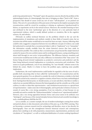 Reconstruction of Scientific Instruments and Experimental History of Science
87
performing and performative. “Wortspiel” apart, the question concerns directly the problem of the
epistemological status of a historiography that aims at bringing an object “back to life”, from a
perspective that should of course avoid any sort of naive “self-deception”, as we pointed out
before. This sort of re-presentification of the past seems to be based on the implicit assumption that
reconstructions could be crucial for accepting or refusing an explanatory hypothesis/model in
history, as experiments can be in the natural sciences. Moreover, the extended meaning we have
just attributed to the term “performing” goes in the direction of a very particular kind of
experimental evidence, which is usually defined synthetic or simulative, like in the cognitive
sciences, AI, and robotics.
Obviously an endless technical literature on the problems related to the use and the
implementation of simulations and synthetic models in these fields of research exists, but an
incursion into all this matter would lead us too much far from our topic. Anyway, following what
could be only a suggestive comparison between two very different concepts of evidence, one could
feel authorized to conclude that a reconstructed object is able to “implement” or to “interpolate”
the information actually available from the extant historical sources that have made its
reconstruction possible. One could say that a reconstruction can go beyond the simple historical
analysis by means of its own synthetic nature and its working performance, saying something more
about itself through its own active (re)presentification. The difference between simulation and
reconstruction would become in this case only a difference in orientation of the “time-arrow”: the
former being forward-oriented (explanation as productive construction and prediction) and the
latter being backward-oriented (explanation as re-productive construction and retrodiction). This
seems to us quite problematic, even if very stimulating. No “user-friendly” solution seems to be
behind the corner. Maybe it is better to leave the problem open, exploring some possible
implications.
Furthermore, the word implementation could besides be regarded as the key term of such a
parallel, both concerning what we have called the “performativity” of a reconstruction and the
more general question if we are allowed to consider the work of a historian as similar to the kind
of research carried on by a natural or a cognitive scientist, at least from a very basic methodological
level. Starting from this last point, we should assume, as we just said above, that there is neither a
radical nor an essential difference between the historiographical and the scientific use of the word
evidence, in order to claim that experimentation – and simulation/reconstruction as a special form
of experimentation – makes sense also in historiography, and in particular in history of science. It
sounds of course like a very strong assumption, if not too reductive, at least because we are
normally not used to consider the “Kulturwissenschaften” as based on an “experimental method”.
However, also a too strong opposition between history and science seems to be artificial, even
“ideological”, just because of the mutual interplay between historical and scientific knowledge in
such a multidisciplinary field like the STS.
Let us consider, as a counter-example, the use of modern technologies coming from nuclear
and particle physics to date documents and artefacts of the past, e.g. in the PIXE scanning. They
are becoming a common research tool for archaeology and therefore, more or less directly, for
historiography. Does not this entanglement between historical research and contemporary
physics have anything to do with preparation, measurement, experimentation, production and
circulation of “inscriptions”, as well as verification/falsification of certain working-hypotheses?
 