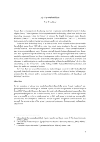 7
My Way to the Objects
Terje Brundtland
Today, there is much concern about using museum-objects and replicated instruments in studies
of past science. This text presents two examples from this methodology, taken from works on two
interesting characters within the history of science: the English instrument maker Francis
Hauksbee (1660-1713) and the Norwegian physicist Kristian Birkeland (1867-1917). Both built
instruments, performed spectacular experiments, and wrote interesting texts.
I describe how a thorough study of a constructional detail on Francis Hauksbee’s double
barrelled air-pump from 1705 led to a new view on air-pump practice in the early eighteenth
century.1 Further, I show how restoring Professor Kristian Birkeland’s aurora-chamber from 1913
gave new meaning to known texts.2 By using especially three techniques, I managed to go deeper
into their experimental practice than any historian before me: perusing the texts with technical
details in mind; applying my previous experience as a modern instrument-maker to understand
these details; and to reconstruct the instruments, either physically in hardware, or as sketches and
diagrams. In addition to give an excellent understanding of Hauksbee and Birkeland’s devices, this
undertaking has also proved to be a useful starting point for studies of their various theories, and
issues like social and commercial matters.
However, there are series of theoretical and methodological issues involved with this kind of
approach. Here I will concentrate on the practical examples, and relate to Stefano Salvia’s paper
contained in this volume, and to coming texts for the contextualization of Hauksbee’s and
Birkeland’s activities.
Hauksbee
So far, historians of science have mostly based their knowledge about Francis Hauksbee’s air-
pump by the text and the images in his book Physico-Mechanical Experiments on Various Subjects
from 1709,3 (Figure 1). However, during my doctoral work, it became clear that issues on how this
pump worked in practice, for example how easy it was to operate, or what kind of experiments
that were possible to perform with it, could not be fully understood by textual and iconographic
sources only, nor attempts to understand its role in public and private demonstrations, but
through the reconstruction of the actual experimental procedures that demanded studies of the
object itself.
1 T. Brundtland,‘Pneumatics Established: Francis Hauksbee and the air-pump’. D. Phil. thesis (University
of Oxford, 2006).
2 T. Brundtland The laboratory work of professor Kristian Birkeland (University of Tromsø, 1997), ISBN 82-
90487-90-8.
3 F. Hauksbee, Physico-Mechanical Experiments on Various Subjects (London,1709).
 