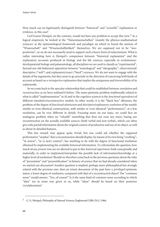 Stefano Salvia
88
How much can we legitimately distinguish between “historical” and “scientific” explanation or
evidence, in this case?
Carl Gustav Hempel, on the contrary, would not have any problem to accept this view.2 As a
logical empiricist, he looked at the “Naturwissenschaften” (mainly the physico-mathematical
sciences) as the epistemological framework and paradigm on which to found the notions of
“Wissenschaft” and “Wissenschaftlichkeit” themselves. We are supposed not to be “neo-
positivists”, so we do not necessarily need to support such a heavy form of reductionism. What is
rather interesting here is Hempel’s comparison between “historical explanation” and the
explanatory accounts produced in biology and the life sciences, especially in evolutionary-
developmental biology and palaeontology, all disciplines we are used to classify as “experimental”,
beyond any old-fashioned opposition between “nomological” and “ideographic”, observational/
descriptive (“soft”) and explanatory/exact (“hard”) sciences. We do not want to engage with the
details of his arguments, but they seem to go precisely in the direction of conceiving both kinds of
account as based on a retrospective explanation that implies the uniqueness and irreversibility of its
explananda.
So we come back to the specular relationship that could be established between simulation and
reconstruction, as we have outlined it before. The main epistemic problem traditionally related to
what is called “implementation” in AI and in the cognitive sciences is the functional equivalence of
different simulative/reconstructive models. In other words, it is the “black box” dilemma, the
problem of the degree of functional abstraction and descriptive/explanatory resolution of the model:
similar or even identical constructions, with similar or even identical “performances”, at a low
resolution, can be very different in details. Focusing more on our topic, we could face an
analogous problem when we “rebuild” something that does not exist any more, basing our
reconstruction on the actually available sources (both verbal and non-verbal), which can often
give only partial information about the original context of production and use of an object, as well
as about its detailed features.
This last remark may appear quite trivial, but one could ask whether the supposed
performative “surplus” that a reconstruction should display, by means of its own being “working”,
“in action”, “in (a new) context”, has anything to do with the degree of functional resolution
obtained by implementing the available historical information. To reformulate the question, how
much of our present time are we allowed to put in this historical experiment, both conceptually and
materially, in order to implement/interpolate the possible lack of information/knowledge at a
higher level of resolution? Should we therefore come back to the previous questions about the risks
of “presentism” and “presentification” in history of science that we had already considered when
we started our discussion? Another question is implied, perhaps more philosophical but strongly
related with the previous one: does an extant document of the past have a privileged epistemic
status, a lower degree of mediation, compared with that of a reconstructed object? The “common
sense” would answer, “Yes, of course!” Is it the same kind of common sense according to which
“data” are in some way given to us, while “ideas” should be based on their posterior
(re)elaboration?
2
C. G. Hempel, Philosophy of Natural Sciences, Englewood Cliffs (N.J.) 1966.
 