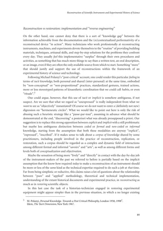 Reconstruction of Scientific Instruments and Experimental History of Science
89
Reconstruction vs restoration: implementation and “reverse engineering”
On the other hand, one cannot deny that there is a sort of “knowledge gap” between the
information achievable from the documentation and the (re)contextualized performativity of a
reconstructed device “in action”. Many technicians who work professionally at reconstructing
instruments, machines, and experiments devote themselves to the “routine” of providing building
materials, techniques, artisanal skills, and step-by-step solutions for the problems they confront
every day. They usually feel this implementative “surplus” through their own procedures and
activities, as something that has much more things to say than a written text, an oral description,
or an image, even if they are often the only available source from which to start. Something “more”
that should justify and support the use of reconstructions within the framework of an
experimental history of science and technology.
Following Michael Polanyi’s “post-critical” account, one could render this particular feeling in
terms of tacit knowledge, both personal and shared (inter-personal) at the same time, embodied
by “non-conceptual” or “non-propositional” practices, standardized gestures, trained actions,
more or less stereotyped patterns of kinaesthetic coordination that we could call habits, or even
“rituals”.3
One could argue, however, that this use of tacit or implicit is somehow ambiguous, if not
suspect. Are we sure that what we regard as “unexpressed” is really independent from what we
want to see as “objectively” instantiated? Of course we do not want to enter a (definitely not new)
digression on “hermeneutic circles”. What we would like to point out here is only the risk of
abusing such a heuristic strategy like a “passe-par-tout”, assuming in advance what should be
demonstrated at the end, “discovering” a posteriori what was already presupposed a priori. Our
suggestion is to replace this strong opposition between explicit and implicit with a still problematic
but maybe less ambiguous distinction between coded or formal and non-coded or informal
knowledge, starting from the assumption that both these modalities are anyway “explicit”,
“expressed”, “inscribed”. If it makes sense to talk about a corpus of knowledge shared by some
practitioners, including people involved in the practice of reconstruction, replication, or
restoration, such a corpus should be regarded as a complex and dynamic field of interactions
among different formal and informal “savoirs” and “arts”, as well as among different forms and
levels both of conceptualization and objectivation.
Maybe the sensation of being more “lively” and “directly” in contact with the day-by-day job
of the instrument-makers of the past we referred to before is partially based on the implicit
assumption that the know-how required today to make a reconstruction of an instrument should
be more or less of the same kind as the technical expertise required to do such a job at that time.
Far from being simplistic or reductive, this claims raises a lot of questions about the relationship
between “pure” and “applied” methodology, theoretical and technical implementation,
understanding of the extant historical documents and experimental practice, in reconstructing as
much as in restoring scientific objects.
In this last case the task of a historian-technician engaged in restoring experimental
equipment might appear simpler than in the previous situation, in which a no longer existing
3
M. Polanyi, Personal Knowledge. Towards a Post Critical Philosophy, London 1958, 19982
.
Idem, The Tacit Dimension, New York 1967.
 