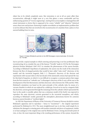 Stefano Salvia
90
object has to be rebuilt completely anew. But restoration is not at all an easier affair than
reconstruction, although it might seem at a very first glance a more comfortable and less
embarrassing question of “reverse engineering”, starting from an incomplete or damaged but still
extant instrument or device that is supposed to be a more “reliable” and “objective” historical
source than texts and pictures. Restoring it implies nevertheless an implementative problem that
is not less delicate than that one involved in the reconstruction of a machine from a plan or of an
ancient building from its ruins.
Figure 4: Kristian Birkeland’s portrait on the 200 Norwegian crowns banknotes. On the left:
his “Terrella”.
Just to provide a typical example in which restoring and preserving is not less problematic than
reconstructing, let us consider the case of the famous “Terrella” made in 1913 by the Norwegian
physicist Kristian Birkeland (1867-1917) to simulate the phenomenon of the aurora borealis.
According to Birkeland’s hypothesis of explanation, the aurora was the result of the interaction
between the flow of charged particles that would be later called “solar wind” (electrons, in his
model) and the terrestrial magnetic field. J. J. Thomson’s discovery of the electron and
experiments with vacuum tubes in the last decade of the nineteenth century had opened the way
for this kind of inquiries, in which it is not difficult to recognize a common pattern that ranges
from the first research on “cathodic rays” to Roentgen’s discovery of the X-rays, all the way to the
development of the first thermoionic and then electronic valves between the 1920s and the 1940s.
Birkeland’s simulation was based on the same principle of the cathodic tube, by means of a
vacuum chamber in which air was replaced by a subtle gas. Forced on its way by a magnetic field,
the electronic current generated through the ionized gas from the cathode (which represented the
Sun) to the anode (a metallic sphere that was a miniature model of the Earth) was expected to
reproduce the same electronic currents generated in the terrestrial ionosphere, and which,
according to Birkeland’s model, generated the atmospheric phenomena known for centuries
known as aurora borealis or “northern lights”.
In 1995 the Department of Physics of the University of Tromsø in Norway decided to restore
Birkeland’s apparatus and to reproduce – hence to “reconstruct” – the original experiment
performed by Birkeland in 1913. The most straightforward way to do that could simply be to
substitute the damaged or missing parts with modern materials and pieces of equipment, similar
or at least analogous to the original ones used by Birkeland. From a strong functionalist point of
view, in fact, the most important thing is the resulting performance of the system, beyond the
 