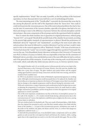 Reconstruction of Scientific Instruments and Experimental History of Science
91
specific implementative “details” that can make it possible, so that the problem of the functional
equivalence we have discussed above turns itself into a sort of methodological freedom.
The most interesting point of the “Terrella affair” is precisely the discussion that arose day by
day among the physicists and the staff of the department about the “know-how” that could or
could not be put into the restoration process. One of the main technical problems they had to face
was the state of conservation of the vacuum chamber, especially of its glasses, that had to be very
thick and strong to resist to the difference of pressure between the external atmosphere and the
internal space. Also some components of the air pumps used in the experiment had to be replaced.
How to restore the whole machine, how to guarantee its original performance, without going
“beyond 1913”, so to speak? Should all the possible leaks of the chamber be prevented, according
to the present high-quality standards of experimentation in physics? Should the performance of
Birkeland’s device be “improved” and “standardized”, according to the most recent safety rules
and procedures that must be followed in a modern laboratory? Last but not least: would it make
sense to refer to the restored apparatus still as “Birkeland’s Terrella”, if the team of technicians in
Tromsø had chosen the “easiest” way we tried to suggest through these questions? Fortunately this
was not the case. Terje Brundtland, former laboratory technician at the University of Tromsø and
now Ph.D. in history of science in Oxford, who was responsible at that time for the restoration of
Birkeland’s device, provides a clear and detailed account of the main difficulties he had to confront
and of the general aim of this enterprise. At each step of the restoring work crucial decisions had
to be made, which could affect the whole outcome and, let us say, its historico-epistemic status.
The original chamber and a 24 cm terrella survive to the present day and are now kept in the
Auroral Observatory at the University of Tromsø, Norway. Over the years the chamber had
fallen into a poor state of repair. The glass windows were partly broken and the original
sealing agent had been removed. Pump connections and electrodes were missing, and electric
insulators had crumbled away.
In 1995 it was decided to restore the whole of Birkeland's experimental apparatus to working
order. Although several missing parts would necessarily have to be replaced, the chamber and
the terrellas are so important as objects in the history of Norwegian science that it was decided
that no changes to the original components could be allowed during the restoration work.
With such constrictions, a range of questions and considerations had to be taken into account
in planning the programme of restoration. Compromises had to be made based on safety,
budget, maintenance possibilities, and the strong desire to restore the apparatus to its original
appearance as closely as possible.
One of the most important considerations was that of the force of atmospheric pressure on
the walls of the chamber. [...] If a window should break during a demonstration due to the
external pressure of 7 tonnes, the implosion could throw pieces of glass into the room, causing
serious injury to onlookers.
The new windows had to be absolutely safe. They were made of laminated glass, a little thicker
than the original, but mounted in such a way that their outside surfaces were flush with the
frame of the chamber. [...] As part of the reconstruction process, calculations were made of
the loads on the windows, the plates, the beams and the rivets, to confirm that dangerous
implosions could not occur. [...]
To deal with the potential leak issue, it was decided to make a compromise and to use rubber
gaskets as seals around the oval inspection hatch and between the windows, while a sealing
agent close to the original type was used to cover the rivets and all other gaps. The use of this
 