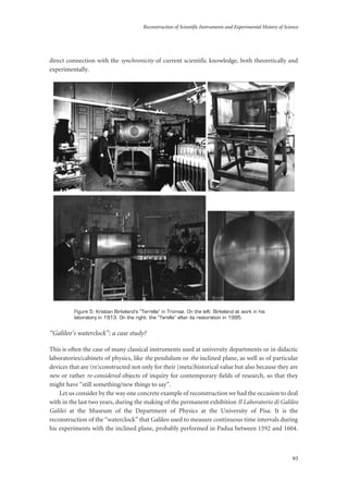 Reconstruction of Scientific Instruments and Experimental History of Science
93
direct connection with the synchronicity of current scientific knowledge, both theoretically and
experimentally.
Figure 5: Kristian Birkeland’s “Terrella” in Tromsø. On the left: Birkeland at work in his
laboratory in 1913. On the right: the “Terella” after its restoration in 1995.
“Galileo’s waterclock”: a case study?
This is often the case of many classical instruments used at university departments or in didactic
laboratories/cabinets of physics, like the pendulum or the inclined plane, as well as of particular
devices that are (re)constructed not only for their (meta)historical value but also because they are
new or rather re-considered objects of inquiry for contemporary fields of research, so that they
might have “still something/new things to say”.
Let us consider by the way one concrete example of reconstruction we had the occasion to deal
with in the last two years, during the making of the permanent exhibition Il Laboratorio di Galileo
Galilei at the Museum of the Department of Physics at the University of Pisa. It is the
reconstruction of the “waterclock” that Galileo used to measure continuous time intervals during
his experiments with the inclined plane, probably performed in Padua between 1592 and 1604.
 
