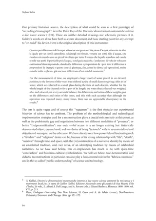 Stefano Salvia
94
Our primary historical source, the description of what could be seen as a first prototype of
“recording chronograph”, is in the Third Day of the Discorsi e dimostrazioni matematiche intorno
a due nuove scienze (1639). There are neither detailed drawings nor schematic pictures of it.
Galileo’s words are all we have both as extant document and basic starting point for any attempt
to “re-build” his device. Here is the original description of this instrument:
Quanto poi alla misura del tempo, si teneva una gran secchia piena d’acqua, attaccata in alto,
la quale per un sottil cannellino, saldatogli nel fondo, versava un sottil filo d’acqua, che
s’andava ricevendo con un piccol bicchiero per tutto ’l tempo che la palla scendeva nel canale
o nelle sue parti: le particelle poi d’acqua, in tal guisa raccolte, s’andavano di volta in volta con
esattissima bilancia pesando, dandoci le differenze e proporzioni de i pesi loro le differenze e
proporzioni de i tempi; e questo con tal giustezza, che, come ho detto, tali operazioni, molte
e molte volte replicate, già mai non differivano d’un notabil momento.5
For the measurement of time, we employed a large vessel of water placed in an elevated
position; to the bottom of this vessel was soldered a pipe of small diameter giving a thin jet of
water, which we collected in a small glass during the time of each descent, whether for the
whole length of the channel or for a part of its length; the water thus collected was weighed,
after each descent, on a very accurate balance; the differences and ratios of these weights gave
us the differences and ratios of the times, and this with such accuracy that although the
operation was repeated many, many times, there was no appreciable discrepancy in the
results.6
The text is quite vague and of course this “vagueness” is the first obstacle our experimental
historian of science has to confront. The problem of the methodological and technological
implementation strategies used for a reconstruction plays a crucial role precisely at this point, as
well as the problematic gap and negotiation between two different modalities of “presence”, or
better “(re)presentification”: our only verbal access to a no longer existing but historically
documented object, on one hand, and our desire of being “in touch” with its re-materialized and
objectivated surrogate, on the other one. We have already seen how powerful and fascinating such
a “fetishist” and “religious” desire can be, because of its strong relationship with “life”, “death”,
“survival” through time and space, with the (re)construction of a narrative identity by means of
an established tradition, and, vice versa, of an identifying tradition by means of established
narratives. As we have said before, this co-implication has much to do with space-time
“contraction” and historico-cultural symbolization. We will see below how demonstrative and
didactic reconstructions in particular can also play a fundamental role in the “fabrica consensus”
and in the so-called “public understanding” of science and technology.
5
G. Galilei, Discorsi e dimostrazioni matematiche intorno a due nuove scienze attenenti la meccanica e i
movimenti locali, in Le opere di Galileo Galilei. Edizione Nazionale sotto gli auspici di Sua Maestà il Re
d’Italia, 20 vols., E. Alberi, I. Del Lungo, and A. Favaro (eds.), Giunti Barbera, Florence 1890-1909, vol.
VIII, p. 213.
6
Idem, Dialogues Concerning Two New Sciences, H. Crew and A. de Salvio (trans.), Northwestern
University, Evanston and Chicago 1946, pp. 171-172.
 
