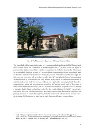 Reconstruction of Scientific Instruments and Experimental History of Science
95
Figure 6: The Museum of the Department of Physics, University of Pisa.
The waterclock at Pisa is a sort of remake of a previous one built and described by Thomas Settle
in his famous article ‘An Experiment in the History of Science’7, in order to test the degree of
precision that Galileo could obtain with his own instrument, probably at most of ± 0.1 seconds.
So we are talking about the re-make of a re-built object, something that should immediately warn
us about the mediations that can occur during the process, even in the case of a mere copy. But
this is not our case, as we will try to show in a few lines. We are rather in front of a museological
re-interpretation of a reconstruction. This implies a process of re-contextualization from an
experimental device made to provide evidence for a particular historiographical claim to a
museum object whose task is to show and to confirm the “already tested” truth of that claim. In
other words, the Pisan waterclock is part of a reconstructive exhibition. Its specific role is to embody
a narrative that is based on (and supported by) the results obtained by Settle’s reconstructive
experiment. Both the two instruments are working reconstructions, both can actually have the
primary function of water chronographs, but the context-shift between them involves also a
performance-shift that seems to make and to mark the main difference between them.
7
Th. B. Settle, ‘An Experiment in the History of Science’, «Science», vol. 133, Jan. 1961, pp. 19-23.
Idem,‘Galileo and Early Experimentation’,in Springs of Scientiﬁc Creativity: Essays on Founders of Modern
Science, R. Aris, H. T. Davis, and R. H. Stuewer (eds.), Minneapolis 1983, pp. 3-20.
 