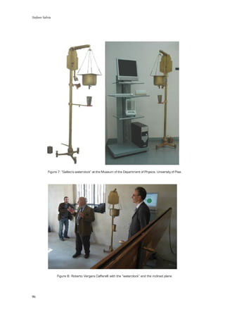 Stefano Salvia
96
Figure 7: “Galileo’s waterclock” at the Museum of the Department of Physics, University of Pisa.
Figure 8: Roberto Vergara Caffarelli with the “waterclock” and the inclined plane.
 