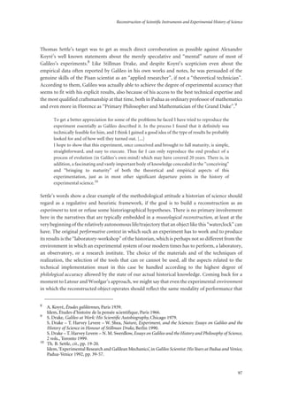 Reconstruction of Scientific Instruments and Experimental History of Science
97
Thomas Settle’s target was to get as much direct corroboration as possible against Alexandre
Koyré’s well known statements about the merely speculative and “mental” nature of most of
Galileo’s experiments.8 Like Stillman Drake, and despite Koyré’s scepticism even about the
empirical data often reported by Galileo in his own works and notes, he was persuaded of the
genuine skills of the Pisan scientist as an “applied researcher”, if not a “theoretical technician”.
According to them, Galileo was actually able to achieve the degree of experimental accuracy that
seems to fit with his explicit results, also because of his access to the best technical expertise and
the most qualified craftsmanship at that time, both in Padua as ordinary professor of mathematics
and even more in Florence as “Primary Philosopher and Mathematician of the Grand Duke”.9
To get a better appreciation for some of the problems he faced I have tried to reproduce the
experiment essentially as Galileo described it. In the process I found that it definitely was
technically feasible for him, and I think I gained a good idea of the type of results he probably
looked for and of how well they turned out. [...]
I hope to show that this experiment, once conceived and brought to full maturity, is simple,
straightforward, and easy to execute. Thus far I can only reproduce the end product of a
process of evolution (in Galileo’s own mind) which may have covered 20 years. There is, in
addition, a fascinating and vastly important body of knowledge concealed in the “conceiving”
and “bringing to maturity” of both the theoretical and empirical aspects of this
experimentation, just as in most other significant departure points in the history of
experimental science.10
Settle’s words show a clear example of the methodological attitude a historian of science should
regard as a regulative and heuristic framework, if the goal is to build a reconstruction as an
experiment to test or refuse some historiographical hypotheses. There is no primary involvement
here in the narratives that are typically embedded in a museological reconstruction, at least at the
very beginning of the relatively autonomous life/trajectory that an object like this “waterclock” can
have. The original performative context in which such an experiment has to work and to produce
its results is the “laboratory-workshop” of the historian, which is perhaps not so different from the
environment in which an experimental system of our modern times has to perform, a laboratory,
an observatory, or a research institute. The choice of the materials and of the techniques of
realization, the selection of the tools that can or cannot be used, all the aspects related to the
technical implementation must in this case be handled according to the highest degree of
philological accuracy allowed by the state of our actual historical knowledge. Coming back for a
moment to Latour and Woolgar’s approach, we might say that even the experimental environment
in which the reconstructed object operates should reflect the same modality of performance that
8
A. Koyré, Études galiléennes, Paris 1939.
Idem, Études d’histoire de la pensée scientiﬁque, Paris 1966.
9
S. Drake, Galileo at Work: His Scientiﬁc Autobiography, Chicago 1979.
S. Drake – T. Harvey Levere – W. Shea, Nature, Experiment, and the Sciences: Essays on Galileo and the
History of Science in Honour of Stillman Drake, Berlin 1990.
S. Drake – T. Harvey Levere – N. M. Swerdlow, Essays on Galileo and the History and Philosophy of Science,
2 vols., Toronto 1999.
10
Th. B. Settle, cit., pp. 19-20.
Idem,‘Experimental Research and Galilean Mechanics’, in Galileo Scientist: His Years at Padua and Venice,
Padua-Venice 1992, pp. 39-57.
 