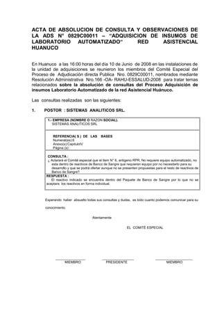 ACTA DE ABSOLUCION DE CONSULTA Y OBSERVACIONES DE
LA ADS N° 0829C00011 – “ADQUISICION DE INSUMOS DE
LABORATORIO AUTOMATIZADO“ RED ASISTENCIAL
HUANUCO
En Huanuco a las 16:00 horas del día 10 de Junio de 2008 en las instalaciones de
la unidad de adquisiciones se reunieron los miembros del Comité Especial del
Proceso de Adjudicación directa Publica Nro. 0829C00011, nombrados mediante
Resolución Administrativa Nro.166 -OA- RAHU-ESSALUD-2008 para tratar temas
relacionados sobre la absolución de consultas del Proceso Adquisición de
insumos Laboratorio Automatizado de la red Asistencial Huánuco.
Las consultas realizadas son las siguientes:
1. POSTOR : SISTEMAS ANALITICOS SRL.
1.- EMPRESA (NOMBRE O RAZON SOCIAL).
SISTEMAS ANALITICOS SRL
REFERENCIA( S ) DE LAS BASES
Numeral(es):6
Anexo(s):CapituloIV
Página (s) :
CONSULTA :
¿ Aclarará el Comité especial que el Item N° 6, antígeno RPR, No requiere equipo automatizado, no
esta dentro de reactivos de Banco de Sangre que requieren equipo por no necesitarlo para su
desarrollo y que se podrá ofertar aunque no se presenten propuestas para el resto de reactivos de
Banco de Sangre?
RESPUESTA :
El reactivo indicado se encuentra dentro del Paquete de Banco de Sangre por lo que no se
aceptara los reactivos en forma individual.
Esperando haber absuelto todas sus consultas y dudas, es todo cuanto podemos comunicar para su
conocimiento.
Atentamente
EL COMITÉ ESPECIAL
________________ _________________ ____________________
MIEMBRO PRESIDENTE MIEMBRO
 
