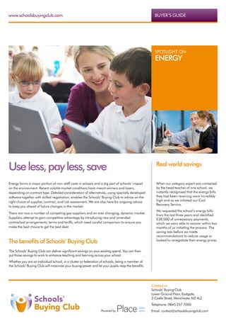 www.schoolsbuyingclub.com                                                                           BUYER’S GUIDE




                                                                                                    SPOTLIGHT ON
                                                                                                    ENERGY




Use less, pay less, save                                                                             Real world savings


Energy forms a major portion of non-staff costs in schools and a big part of schools’ impact         When our category expert was contacted
on the environment. Recent volatile market conditions have meant winners and losers,                 by the head teacher of one school, we
depending on contract type. Detailed consideration of alternatives, using specially developed        instantly recognised that the energy bills
software together with skilled negotiation, enables the Schools’ Buying Club to advise on the        they had been receiving were incredibly
right choice of supplier, contract, and risk assessment. We are also here for ongoing advice         high and so we initiated our Cost
                                                                                                     Recovery Service.
to keep you ahead of future changes in the market.
                                                                                                     We requested the school’s energy bills
There are now a number of competing gas suppliers and an ever changing, dynamic market.
                                                                                                     from the last three years and identified
Suppliers attempt to gain competitive advantage by introducing new and amended                       £38,000 of unnecessary payments,
contractual arrangements, terms and tariffs, which need careful comparison to ensure you             which we were able to recover within two
make the best choice to get the best deal.                                                           months of us initiating the process. The
                                                                                                     saving was before we made
                                                                                                     recommendations to reduce usage or
The benefits of Schools’ Buying Club                                                                 looked to renegotiate their energy prices.


The Schools’ Buying Club can deliver significant savings on your existing spend. You can then
put those savings to work to enhance teaching and learning across your school.
Whether you are an individual school, in a cluster or federation of schools, being a member of
the Schools’ Buying Club will maximise your buying power and let your pupils reap the benefits.




                                                                                                  Contact us
                                                                                                  Schools’ Buying Club
                                                                                                  Lower Ground Floor, Eastgate,
                                                                                                  3 Castle Street, Manchester M3 4LZ
                                                                                                  Telephone: 0845 257 7050
                                                                Powered by                        Email: contact@schoolsbuyingclub.com
 
