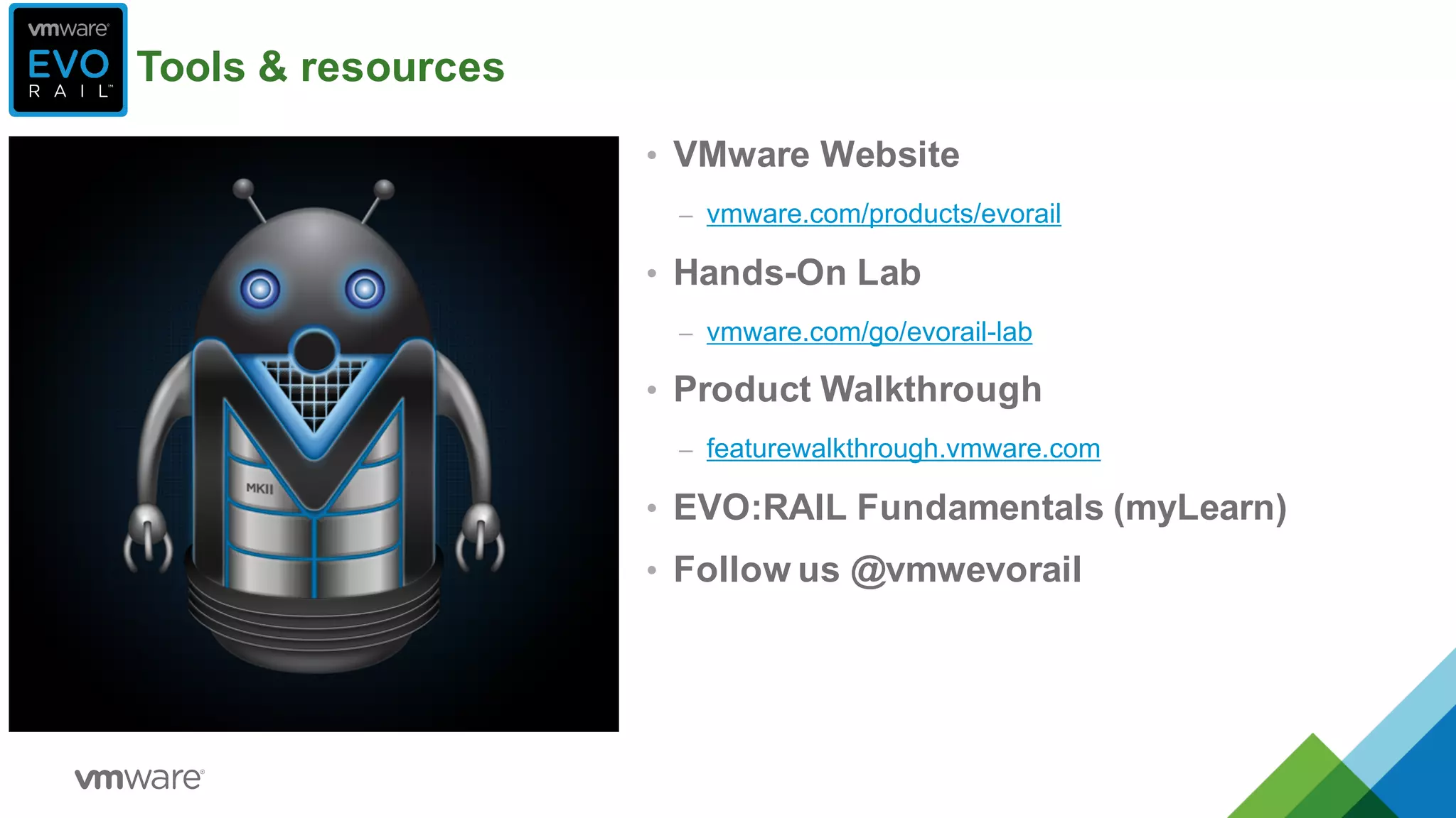 • VMware  Website
– vmware.com/products/evorail
• Hands-­On  Lab
– vmware.com/go/evorail-­lab
• Product  Walkthrough
– featurewalkthrough.vmware.com
• EVO:RAIL  Fundamentals  (myLearn)
• Follow  us  @vmwevorail
Tools  &  resources
 