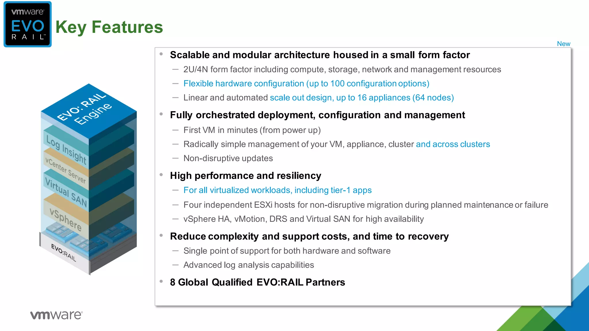 Key  Features
• Scalable  and  modular  architecture  housed  in  a  small  form  factor
– 2U/4N  form  factor  including  compute,  storage,  network  and  management  resources
– Flexible  hardware  configuration  (up  to  100  configuration  options)
– Linear  and  automated  scale  out  design,  up  to  16  appliances  (64  nodes)
• Fully  orchestrated  deployment,  configuration  and  management
– First  VM  in  minutes  (from  power  up)  
– Radically  simple  management  of  your  VM,  appliance,  cluster  and  across  clusters
– Non-­disruptive  updates
• High  performance  and  resiliency
– For  all  virtualized  workloads,  including  tier-­1  apps  
– Four  independent  ESXi hosts  for  non-­disruptive  migration  during  planned  maintenance  or  failure
– vSphere  HA,  vMotion,  DRS  and  Virtual  SAN  for  high  availability  
• Reduce  complexity  and  support  costs,  and  time  to  recovery
– Single  point  of  support  for  both  hardware  and  software
– Advanced  log  analysis  capabilities
• 8  Global  Qualified  EVO:RAIL  Partners
New
 