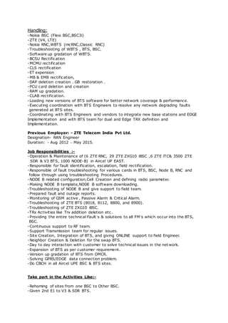 Handling:
-Nokia BSC (Flexi BSC,BSC3i)
-ZTE (V4, LTE)
-Nokia RNC,WBTS (mcRNC,Classic RNC)
-Troubleshooting of WBTS , BTS, BSC.
-Software up gradation of WBTS.
-BCSU Rectification
-MCMU rectification
-CLS rectification
-ET expension
-MB & EMB rectification,
-DAP deletion creation . GB restoration .
-PCU card deletion and creation
-RAM up gradation.
-CLAB rectification.
-Loading new versions of BTS software for better network coverage & performance.
-Executing coordination with BTS Engineers to resolve any network degrading faults
generated at BTS sites.
-Coordinating with BTS Engineers and vendors to integrate new base stations and EDGE
Implementation and with BTS team for dual and Edge TRX definition and
Implementation.
Previous Employer: - ZTE Telecom India Pvt Ltd.
Designation- RAN Engineer
Duration: - Aug 2012 – May 2015.
Job Responsibilities :-
-Operation & Maintenance of (6 ZTE RNC, 29 ZTE ZXG10 iBSC ,6 ZTE iTC& 3500 ZTE
SDR & V3 BTS, 1000 NODE-B) in Aircel UP EAST.
-Responsible for fault identification, escalation, field rectification.
-Responsible of fault troubleshooting for various cards in BTS, BSC, Node B, RNC and
follow through using troubleshooting Procedures.
-NODE B related configuration,Cell Creation and defining radio parameter.
-Making NODE B template,NODE B software downloading.
-Troubleshooting of NODE B and give support to field team.
-Prepared fault and outage reports.
-Monitoring of GSM active , Passive Alarm & Critical Alarm.
-Troubleshooting of ZTE BTS (8018, 8112, 8800, and 8900).
-Troubleshooting of ZTE ZXG10 iBSC.
-TRx Activities like Trx addition deletion etc.
-Providing the entire technical Fault’s & solutions to all FM’s which occur into the BTS,
BSC.
-Continuous support to RF team.
-Support Transmission team for regular issues.
-Site Creation, Integration of BTS, and giving ONLINE support to field Engineer.
-Neighbor Creation & Deletion for the swap BTS.
-Day to day interaction with customer to solve technical issues in the net work.
-Expansion of BTS as per customer requirement.
-Version up gradation of BTS from OMCR.
-Solving GPRS/EDGE data connection problem.
-Do CBCH in all Aircel UPE BSC & BTS sites.
Take part in the Activities Like:-
-Rehoming of sites from one BSC to Other BSC.
-Given 2nd E1 to V3 & SDR BTS.
 