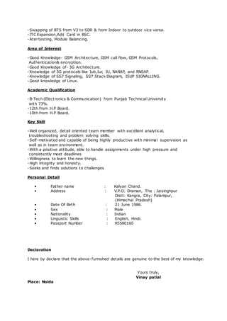 -Swapping of BTS from V3 to SDR & from Indoor to outdoor vice versa.
-ITC Expansion,Add Card in BSC.
-Ater testing, Module Balancing.
Area of Interest
-Good Knowledge- GSM Architecture, GSM call flow, GSM Protocols,
Authentication& encryption.
-Good Knowledge of- 3G Architecture.
-Knowledge of 3G protocols like Iub,Iur, IU, RANAP, and RNSAP.
-Knowledge of SS7 Signaling, SS7 Stack Diagram, ISUP SIGNALLING.
-Good knowledge of Linux.
Academic Qualification
-B-Tech (Electronics & Communication) from Punjab Technical University
with 73%.
-12th from H.P Board.
-10th from H.P Board.
Key Skill
-Well organized, detail oriented team member with excellent analytical,
troubleshooting and problem solving skills.
-Self-motivated and capable of being highly productive with minimal supervision as
well as in team environment.
-With a positive attitude, able to handle assignments under high pressure and
consistently meet deadlines
-Willingness to learn the new things.
-High integrity and honesty.
-Seeks and finds solutions to challenges
Personal Detail
• Father name : Kalyan Chand.
• Address : V.P.O: Draman, The : Jaisinghpur
Distt: Kangra, City: Palampur,
(Himachal Pradesh)
• Date Of Birth : 21 June 1986.
• Sex : Male
• Nationality : Indian
• Linguistic Skills : English, Hindi.
• Passport Number : H5580160
Declaration
I here by declare that the above-furnished details are genuine to the best of my knowledge.
Yours truly,
Vinay patial
Place: Noida
 