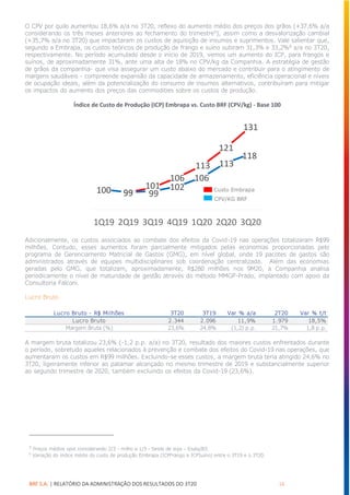 BRF S.A. | RELATÓRIO DA ADMINISTRAÇÃO DOS RESULTADOS DO 3T20 16
O CPV por quilo aumentou 18,6% a/a no 3T20, reflexo do aumento médio dos preços dos grãos (+37,6% a/a
considerando os três meses anteriores ao fechamento do trimestre5
), assim como a desvalorização cambial
(+35,7% a/a no 3T20) que impactaram os custos de aquisição de insumos e suprimentos. Vale salientar que,
segundo a Embrapa, os custos teóricos de produção de frango e suíno subiram 31,3% e 33,2%6
a/a no 3T20,
respectivamente. No período acumulado desde o início de 2019, vemos um aumento do ICP, para frangos e
suínos, de aproximadamente 31%, ante uma alta de 18% no CPV/kg da Companhia. A estratégia de gestão
de grãos da companhia- que visa assegurar um custo abaixo do mercado e contribuir para o atingimento de
margens saudáveis - compreende expansão da capacidade de armazenamento, eficiência operacional e níveis
de ocupação ideais, além da potencialização do consumo de insumos alternativos, contribuíram para mitigar
os impactos do aumento dos preços das commodities sobre os custos de produção.
Índice de Custo de Produção (ICP) Embrapa vs. Custo BRF (CPV/kg) - Base 100
Adicionalmente, os custos associados ao combate dos efeitos da Covid-19 nas operações totalizaram R$99
milhões. Contudo, esses aumentos foram parcialmente mitigados pelas economias proporcionadas pelo
programa de Gerenciamento Matricial de Gastos (GMG), em nível global, onde 19 pacotes de gastos são
administrados através de equipes multidisciplinares sob coordenação centralizada. Além das economias
geradas pelo GMG, que totalizam, aproximadamente, R$280 milhões nos 9M20, a Companhia analisa
periodicamente o nível de maturidade de gestão através do método MMGP-Prado, implantado com apoio da
Consultoria Falconi.
Lucro Bruto
A margem bruta totalizou 23,6% (-1,2 p.p. a/a) no 3T20, resultado dos maiores custos enfrentados durante
o período, sobretudo aqueles relacionados à prevenção e combate dos efeitos do Covid-19 nas operações, que
aumentaram os custos em R$99 milhões. Excluindo-se esses custos, a margem bruta teria atingido 24,6% no
3T20, ligeiramente inferior ao patamar alcançado no mesmo trimestre de 2019 e substancialmente superior
ao segundo trimestre de 2020, também excluindo os efeitos da Covid-19 (23,6%).
5
Preços médios spot considerando 2/3 - milho e 1/3 - farelo de soja – Esalq/B3.
6
Variação do índice médio do custo de produção Embrapa (ICPFrango e ICPSuíno) entre o 3T19 e o 3T20.
100 99
101
106
121
131
100 99 99
102
106
113
118
1Q19 2Q19 3Q19 4Q19 1Q20 2Q20 3Q20
113
Lucro Bruto - R$ Milhões 3T20 3T19 Var % a/a 2T20 Var % t/t
Lucro Bruto 2.344 2.096 11,9% 1.979 18,5%
Margem Bruta (%) 23,6% 24,8% (1,2) p.p. 21,7% 1,8 p.p.
Custo Embrapa
CPV/KG BRF
 