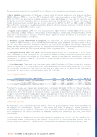 BRF S.A. | RELATÓRIO DA ADMINISTRAÇÃO DOS RESULTADOS DO 3T20 18
Os principais componentes do resultado financeiro líquido foram agrupados nas categorias a seguir:
(i) Juros líquidos relacionados à dívida bruta, ao caixa e aos derivativos totalizaram uma despesa líquida de
R$489 milhões no 3T20, em linha com 3T19. A redução do DI médio observada no período (6,0% no 3T19 vs.
2,0% no 3T20), que proporciona impacto positivo nos juros pós-fixados em reais não foi suficiente para
compensar o aumento da despesa de juros associado à parcela do endividamento em moeda estrangeira em
função da desvalorização cambial (taxa de câmbio média de R$4,02/US$ no 3T19 vs. R$5,44/US$ no 3T20).
Adicionalmente, observou-se redução das despesas de juros sobre derivativos, associada à redução do spread
DI vs. cupom cambial (diferencial de juros);
(ii) Ajuste a valor presente (AVP) com uma despesa total de R$110 milhões no 3T20, R$30 milhões superior
em comparação ao 3T19, refletindo o maior saldo de fornecedores na comparação entre os trimestres. O AVP
refere-se ao componente de resultado financeiro líquido ligado às contas de clientes e fornecedores. Este
montante é compensado no lucro bruto;
(iii) Encargos Líquidos sobre Direitos e Obrigações, que totalizaram uma despesa de R$92 milhões no 3T20,
vs. receita de R$397 milhões no 3T19, decorrente principalmente: (i) da receita de juros ativos sobre ICMS na
base do PIS/COFINS em R$515 milhões contabilizada no 3T19; (ii) da redução de remuneração sobre outros
direitos em R$11 milhões; (iii) pela redução das despesas com comissões e outros encargos em R$16 milhões;
e (iv) por outros efeitos que reduziram os encargos sobre obrigações em R$21 milhões;
(iv) Variação Cambial e Valor Justo (MtM), que totalizou uma receita de R$118 milhões em 3T20 vs. receita
de R$ 16 milhões no 3T19, decorrente de: (i) aumento da receita de variação cambial sobre ativos e passivos
denominados em moeda estrangeira de R$36 milhões, líquida do resultado dos instrumentos financeiros
derivativos; e (ii) aumento de receita decorrente dos ajustes a valor de mercado dos instrumentos financeiros
derivativos de R$64 milhões;
(v) Outros Resultados Financeiros, que totalizaram ganho de R$136 milhões no 3T20 em comparação a despesa
de R$102 milhões no 3T19. A variação ocorreu principalmente em função do efeito líquido de R$224 milhões,
na comparação dos períodos, decorrente da mensuração a valor justo da opção de venda relacionada à
combinação de negócios (put option Banvit) conforme NE 24.8 e 28;
Lucro (Prejuízo) Líquido
A Companhia apurou lucro líquido, para as operações continuadas, de R$219 milhões no 3T20, com queda de
-50,9% a/a. A comparação com o mesmo período do ano anterior é afetada pela maior geração de créditos
tributários no 3T19. No entanto, é importante destacar a evolução do desempenho operacional refletida nas
margens, parcialmente compensados pelos gastos associados ao combate dos efeitos da Covid-19, de R$145
milhões e maiores despesas financeiras líquidas. Excluindo-se os impactos de Covid-19 no resultado do
trimestre, o lucro líquido teria sido de R$327 milhões.
Gastos com Covid-19
A pandemia do Covid-19 apresenta grandes desafios, frente aos quais atuamos de forma decisiva e estruturada
na proteção dos colaboradores, terceiros e manutenção dos níveis de produção. Fomos pioneiros no
estabelecimento de um Termo de Compromisso com o Ministério Público do Trabalho, em complemento ao
nosso compromisso de sempre adotarmos as melhores práticas para preservação da saúde, bem-estar e
produtividade.
Estamos atentos e concentrados na produção segura de alimentos, no cuidado com os colaboradores –
notadamente aqueles que estão em grupos de risco – e suportando as comunidades onde estamos inseridos,
nossos clientes e fornecedores. Temos atuando como referência e exemplo de boas práticas nesta área.
Lucro / (Prejuízo) Líquido - R$ Milhões 3T20 3T19 Var % a/a 2T20 Var % t/t
Lucro / (Prejuízo) Líquido - Op. Continuadas 219 446 (50,9%) 307 (28,8%)
Margem Líquida (%) 2,2% 5,3% (3,1) p.p. 3,4% (1,2) p.p.
Lucro / (Prejuízo) Líquido - Total Societário 219 304 (28,2%) 307 (28,8%)
 