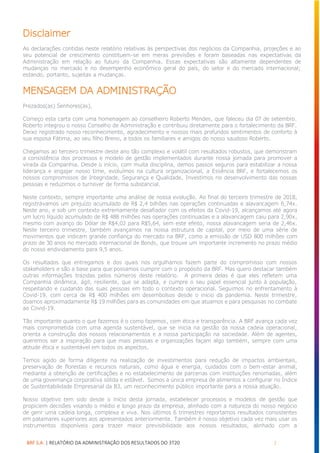 BRF S.A. | RELATÓRIO DA ADMINISTRAÇÃO DOS RESULTADOS DO 3T20 2
Disclaimer
As declarações contidas neste relatório relativas às perspectivas dos negócios da Companhia, projeções e ao
seu potencial de crescimento constituem-se em meras previsões e foram baseadas nas expectativas da
Administração em relação ao futuro da Companhia. Essas expectativas são altamente dependentes de
mudanças no mercado e no desempenho econômico geral do país, do setor e do mercado internacional;
estando, portanto, sujeitas a mudanças.
MENSAGEM DA ADMINISTRAÇÃO
Prezados(as) Senhores(as),
Começo esta carta com uma homenagem ao conselheiro Roberto Mendes, que faleceu dia 07 de setembro.
Roberto integrou o nosso Conselho de Administração e contribuiu diretamente para o fortalecimento da BRF.
Deixo registrado nosso reconhecimento, agradecimento e nossos mais profundos sentimentos de conforto à
sua esposa Fátima, ao seu filho Breno, a todos os familiares e amigos do nosso saudoso Roberto.
Chegamos ao terceiro trimestre deste ano tão complexo e volátil com resultados robustos, que demonstram
a consistência dos processos e modelo de gestão implementados durante nossa jornada para promover a
virada da Companhia. Desde o início, com muita disciplina, demos passos seguros para estabilizar a nossa
liderança e engajar nosso time, evoluímos na cultura organizacional, a Essência BRF, e fortalecemos os
nossos compromissos de Integridade, Segurança e Qualidade. Investimos no desenvolvimento das nossas
pessoas e reduzimos o turnover de forma substancial.
Neste contexto, sempre importante uma análise de nossa evolução. Ao final do terceiro trimestre de 2018,
registrávamos um prejuízo acumulado de R$ 2,4 bilhões nas operações continuadas e alavancagem 6,74x.
Neste ano, e sob um contexto extremamente desafiador com os efeitos da Covid-19, alcançamos até agora
um lucro líquido acumulado de R$ 488 milhões nas operações continuadas e a alavancagem caiu para 2,90x,
mesmo com avanço do Dólar de R$4,02 para R$5,64, sem este efeito, nossa alavancagem seria de 2,46x.
Neste terceiro trimestre, também avançamos na nossa estrutura de capital, por meio de uma série de
movimentos que indicam grande confiança do mercado na BRF, como a emissão de USD 800 milhões com
prazo de 30 anos no mercado internacional de Bonds, que trouxe um importante incremento no prazo médio
do nosso endividamento para 9,5 anos.
Os resultados que entregamos e dos quais nos orgulhamos fazem parte do compromisso com nossos
stakeholders e são a base para que possamos cumprir com o propósito da BRF. Mas quero destacar também
outras informações trazidas pelos números deste relatório. A primeira delas é que eles refletem uma
Companhia dinâmica, ágil, resiliente, que se adapta, e cumpre o seu papel essencial junto à população,
respeitando e cuidando das suas pessoas em todo o contexto operacional. Seguimos no enfrentamento à
Covid-19, com cerca de R$ 400 milhões em desembolsos desde o início da pandemia. Neste trimestre,
doamos aproximadamente R$ 19 milhões para as comunidades em que atuamos e para pesquisas no combate
ao Covid-19.
Tão importante quanto o que fazemos é o como fazemos, com ética e transparência. A BRF avança cada vez
mais comprometida com uma agenda sustentável, que se inicia na gestão da nossa cadeia operacional,
orienta a construção dos nossos relacionamentos e a nossa participação na sociedade. Além de agentes,
queremos ser a inspiração para que mais pessoas e organizações façam algo também, sempre com uma
atitude ética e sustentável em todos os aspectos.
Temos agido de forma diligente na realização de investimentos para redução de impactos ambientais,
preservação de florestas e recursos naturais, como água e energia, cuidados com o bem-estar animal,
mediante a obtenção de certificações e no estabelecimento de parcerias com instituições renomadas, além
de uma governança corporativa sólida e estável. Somos a única empresa de alimentos a configurar no Índice
de Sustentabilidade Empresarial da B3, um reconhecimento público importante para a nossa atuação.
Nosso objetivo tem sido desde o início desta jornada, estabelecer processos e modelos de gestão que
propiciem decisões visando o médio e longo prazo da empresa, alinhado com a natureza do nosso negócio
de gerir uma cadeia longa, complexa e viva. Nos últimos 6 trimestres reportamos resultados consistentes
em patamares superiores aos apresentados anteriormente. Também é nosso objetivo cada vez mais usar os
instrumentos disponíveis para trazer maior previsibilidade aos nossos resultados, alinhado com a
 