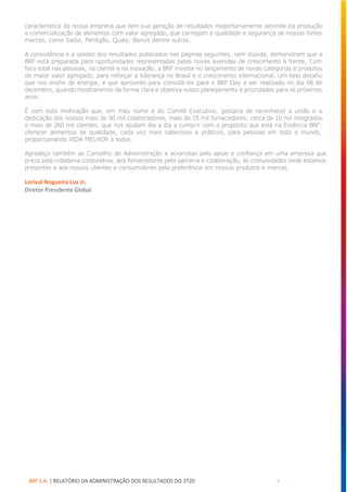 BRF S.A. | RELATÓRIO DA ADMINISTRAÇÃO DOS RESULTADOS DO 3T20 3
característica da nossa empresa que tem sua geração de resultados majoritariamente advinda da produção
e comercialização de alimentos com valor agregado, que carregam a qualidade e segurança de nossas fortes
marcas, como Sadia, Perdigão, Qualy, Banvit dentre outras.
A consistência e a solidez dos resultados publicados nas páginas seguintes, sem dúvida, demonstram que a
BRF está preparada para oportunidades representadas pelas novas avenidas de crescimento à frente. Com
foco total nas pessoas, no cliente e na inovação, a BRF investe no lançamento de novas categorias e produtos
de maior valor agregado, para reforçar a liderança no Brasil e o crescimento internacional. Um belo desafio
que nos enche de energia, e que aproveito para convidá-los para o BRF Day a ser realizado no dia 08 de
dezembro, quando mostraremos de forma clara e objetiva nosso planejamento e prioridades para os próximos
anos.
É com esta motivação que, em meu nome e do Comitê Executivo, gostaria de reconhecer a união e a
dedicação dos nossos mais de 90 mil colaboradores, mais de 15 mil fornecedores, cerca de 10 mil integrados
e mais de 260 mil clientes, que nos ajudam dia a dia a cumprir com o propósito que está na Essência BRF:
oferecer alimentos de qualidade, cada vez mais saborosos e práticos, para pessoas em todo o mundo,
proporcionando VIDA MELHOR a todos.
Agradeço também ao Conselho de Administração e acionistas pelo apoio e confiança em uma empresa que
preza pela cidadania corporativa, aos fornecedores pela parceria e colaboração, às comunidades onde estamos
presentes e aos nossos clientes e consumidores pela preferência em nossos produtos e marcas.
Lorival Nogueira Luz Jr.
Diretor Presidente Global
 