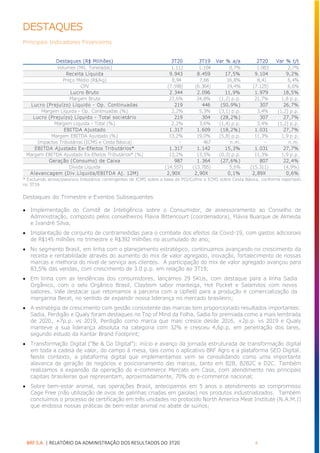 BRF S.A. | RELATÓRIO DA ADMINISTRAÇÃO DOS RESULTADOS DO 3T20 4
DESTAQUES
Principais Indicadores Financeiros
* Excluindo ativos/passivos tributários contingentes de ICMS sobre a base de PIS/Cofins e ICMS sobre Cesta Básica, conforme reportado
no 3T19
Destaques do Trimestre e Eventos Subsequentes
• Implementação do Comitê de Inteligência sobre o Consumidor, de assessoramento ao Conselho de
Administração, composto pelos conselheiros Flavia Bittencourt (coordenadora), Flávia Buarque de Almeida
e Ivandré Silva;
• Implantação de conjunto de contramedidas para o combate dos efeitos da Covid-19, com gastos adicionais
de R$145 milhões no trimestre e R$392 milhões no acumulado do ano;
• No segmento Brasil, em linha com o planejamento estratégico, continuamos avançando no crescimento da
receita e rentabilidade através do aumento do mix de valor agregado, inovação, fortalecimento de nossas
marcas e melhoria do nível de serviço aos clientes. A participação do mix de valor agregado avançou para
83,5% das vendas, com crescimento de 3.0 p.p. em relação ao 3T19;
• Em linha com as tendências dos consumidores, lançamos 29 SKUs, com destaque para a linha Sadia
Orgânico, com o selo Orgânico Brasil, Claybom sabor manteiga, Hot Pocket e Salamitos com novos
sabores. Vale destacar que retomamos a parceria com a Upfield para a produção e comercialização da
margarina Becel, no sentido de expandir nossa liderança no mercado brasileiro;
• A estratégia de crescimento com gestão consistente das marcas tem proporcionado resultados importantes:
Sadia, Perdigão e Qualy foram destaques no Top of Mind da Folha. Sadia foi premiada como a mais lembrada
de 2020, +7p.p. vs 2019, Perdigão como marca que mais cresce desde 2016, +2p.p. vs 2019 e Qualy
manteve a sua liderança absoluta na categoria com 32% e cresceu 4,6p.p. em penetração dos lares,
segundo estudo da Kantar Brand Footprint;
• Transformação Digital (“Be & Go Digital”): início e avanço da jornada estruturada de transformação digital
em toda a cadeia de valor, do campo à mesa, tais como o aplicativo BRF Agro e a plataforma SEO Digital.
Neste contexto, a plataforma digital que implementamos vem se consolidando como uma importante
alavanca de geração de negócios e posicionamento das marcas, tanto em B2B, B2B2C e D2C. Também
realizamos a expansão da operação do e-commerce Mercato em Casa, com atendimento nas principais
capitais brasileiras que representam, aproximadamente, 70% do e-commerce nacional;
• Sobre bem-estar animal, nas operações Brasil, antecipamos em 5 anos o atendimento ao compromisso
Cage Free (não utilização de ovos de galinhas criadas em gaiolas) nos produtos industrializados. Também
concluímos o processo de certificação em três unidades no protocolo North America Meat Institute (N.A.M.I)
que endossa nossas práticas de bem-estar animal no abate de suínos;
Destaques (R$ Milhões) 3T20 3T19 Var % a/a 2T20 Var % t/t
Volumes (Mil, Toneladas) 1.112 1.104 0,7% 1.083 2,7%
Receita Líquida 9.943 8.459 17,5% 9.104 9,2%
Preço Médio (R$/kg) 8,94 7,66 16,8% 8,41 6,4%
CPV (7.598) (6.364) 19,4% (7.125) 6,6%
Lucro Bruto 2.344 2.096 11,9% 1.979 18,5%
Margem Bruta 23,6% 24,8% (1,2) p.p. 21,7% 1,8 p.p.
Lucro (Prejuízo) Líquido - Op. Continuadas 219 446 (50,9%) 307 26,7%
Margem Líquida - Op. Continuadas (%) 2,2% 5,3% (3,1) p.p. 3,4% (1,2) p.p.
Lucro (Prejuízo) Líquido - Total societário 219 304 (28,2%) 307 27,7%
Margem Líquida - Total (%) 2,2% 3,6% (1,4) p.p. 3,4% (1,2) p.p.
EBITDA Ajustado 1.317 1.609 (18,2%) 1.031 27,7%
Margem EBITDA Ajustado (%) 13,2% 19,0% (5,8) p.p. 11,3% 1,9 p.p.
Impactos Tributários (ICMS e Cesta Básica) - 467 n.m. - n.m.
EBITDA Ajustado Ex-Efeitos Tributários* 1.317 1.142 15,3% 1.031 27,7%
Margem EBITDA Ajustado Ex-Efeitos Tributários* (%) 13,2% 13,5% (0,3) p.p. 11,3% 1,9 p.p.
Geração (Consumo) de Caixa 987 1.364 (27,6%) 807 22,4%
Dívida Líquida (14.557) (13.785) 5,6% (15.311) (4,9%)
Alavancagem (Div.Líquida/EBITDA Aj. 12M) 2,90X 2,90X 0,1% 2,89X 0,6%
 