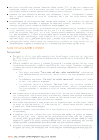 BRF S.A. | RELATÓRIO DA ADMINISTRAÇÃO DOS RESULTADOS DO 3T20 5
• Atendimento aos critérios de qualidade Global Food Safety Initiative (GFSI) em 94% dos fornecedores de
ingredientes, matérias primas e embalagens prioritários. Este índice de qualificação leva a companhia à
vanguarda da gestão de qualidade da cadeia de fornecedores destas categorias;
• Constante busca pela expansão de mercados, com 3 habilitações (1 Vietnã, 2 Bolívia) durante o período,
além da recente reabilitação da planta de Dourados-MS para China, bem como nenhuma planta
desabilitada;
• Os investimentos de capital atingiram R$662 milhões neste trimestre, 50,8% acima do 3T19, com forte
evolução dos projetos associados à ampliação de capacidade produtiva, lançamento de produtos,
automação/ digitalização de processos e aumento da eficiência operacional;
• Lançamos operações no mercado de capitais internacional que compreenderam duas emissões de 30 anos
(2050), totalizando USD 800 milhões com taxa de 5,75% a.a. e uma recompra de USD 558 milhões de
títulos com prazos mais curtos (2022, 2023 e 2024). Também emitimos debentures no mercado local de 7
e 10 anos totalizando R$2,2 bilhões e pré-liquidamos R$1.970 milhões em operações de crédito junto a
bancos locais. Além da contratação, junto ao Banco do Brasil, de uma linha de crédito rotativo adicional,
até o limite de R$1.500.000, pelo prazo de três anos. (Conforme Notas Explicativas 15 e 33 do ITR);
• Aprovação pelo Tribunal Distrital Federal dos Estados Unidos da América, na cidade de Nova York, do
acordo final entre as partes no montante de USD 40 milhões para encerramento da class action.
Ações relevantes durante o trimestre
Segmento Brasil:
• Busca por um mix com maior valor agregado através de processados e margarinas com crescimento
de 7,9% e de uma estratégia de diferenciação através das inovações com o lançamento de 29 novos
SKUs no trimestre;
• Ações de marketing que mantém o propósito de aproximar a empresa cada vez mais dos nossos
consumidores, aumentando a relevância e preferência das nossas marcas. Campanhas emocionais e
conteúdos relevantes e de alta qualidade, reforçando a proximidade e vínculo das marcas da BRF com
as pessoas:
o Sadia lançou a campanha “Quanto mais você sabe, melhor sua família fica”, que destacou a
união da família e como o tempo junto fez cada um conhecer mais sobre as pessoas que mais
ama;
o Perdigão lançou a campanha “Qual o sabor de Perdigão na sua casa?”, que reforçou o conceito
do “sabor como o elo entre as pessoas”;
o Em margarinas, lançamos a campanha “Fala com Qualy”, uma campanha completa e
grandiosa, que reforçou a qualidade e superioridade da marca, além da conexão emocional
com os consumidores, por se colocar no centro das relações humanas com grande foco no uso
culinário.
• Vale ressaltar o ritmo acelerado das inovações durante o 3T20. Destaque para as linhas Sadia Orgânico,
com nove opções de cortes in natura, bacon fatiado Perdigão, Claybom sabor manteiga, Hot Pocket e
Salamitos com novos sabores, entre outros. O canal de Food Service também mostra uma robusta
evolução, contribuindo para a sólida performance no trimestre;
• Forte avanço do projeto Store in Store, em parceria com as principais redes de varejo, com o objetivo
de atingir 100 lojas até o fim de 2020 e 500 lojas até 2021, visando melhor execução comercial e
potencializando o mix de valor agregado;
• Evolução do programa de relacionamento com as principais padarias do Brasil com crescimento robusto
no faturamento;
• A plataforma digital vem se consolidando como uma importante alavanca de geração de negócios,
tanto em B2B, B2B2C e D2C. Destaque para as parcerias com IFood, Rappi, Uber Eats, Cornershop,
Zé Delivery, Menu, içougue, entre outros, e ativações na plataforma dos principais clientes do varejo.
Expansão da operação do nosso e-commerce Mercato em Casa, com atendimento nas principais
capitais brasileiras que representam aproximadamente 70% do e-commerce brasileiro;
• Evoluímos na produtividade comercial através da retomada dos clientes movimentados atingindo 262
mil pontos de vendas, em comparação com 240 mil atingidos no trimestre passado em função dos
 