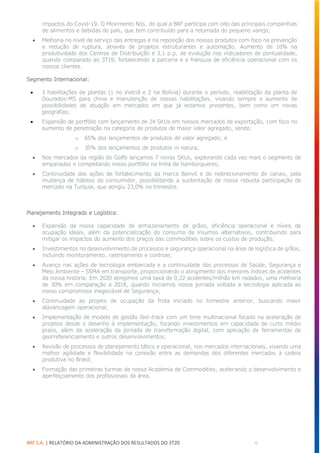 BRF S.A. | RELATÓRIO DA ADMINISTRAÇÃO DOS RESULTADOS DO 3T20 6
impactos do Covid-19. O Movimento Nós, do qual a BRF participa com oito das principais companhias
de alimentos e bebidas do país, que tem contribuído para a retomada do pequeno varejo;
• Melhoria no nível de serviço das entregas e na reposição dos nossos produtos com foco na prevenção
e redução de ruptura, através de projetos estruturantes e automação. Aumento de 10% na
produtividade dos Centros de Distribuição e 3,1 p.p. de evolução nos indicadores de pontualidade,
quando comparado ao 3T19, fortalecendo a parceria e a franquia de eficiência operacional com os
nossos clientes.
Segmento Internacional:
• 3 habilitações de plantas (1 no Vietnã e 2 na Bolívia) durante o período, reabilitação da planta de
Dourados-MS para china e manutenção de nossas habilitações, visando sempre o aumento de
possibilidades de atuação em mercados em que já estamos presentes, bem como em novas
geografias;
• Expansão de portfólio com lançamento de 24 SKUs em nossos mercados de exportação, com foco no
aumento de penetração na categoria de produtos de maior valor agregado, sendo:
o 65% dos lançamentos de produtos de valor agregado; e
o 35% dos lançamentos de produtos in natura;
• Nos mercados da região do Golfo lançamos 7 novos SKUs, explorando cada vez mais o segmento de
empanados e completando nosso portfólio na linha de hambúrgueres;
• Continuidade das ações de fortalecimento da marca Banvit e do redirecionamento de canais, pela
mudança de hábitos do consumidor, possibilitando a sustentação de nossa robusta participação de
mercado na Turquia, que atingiu 23,0% no trimestre.
Planejamento Integrado e Logística:
• Expansão da nossa capacidade de armazenamento de grãos, eficiência operacional e níveis de
ocupação ideais, além da potencialização do consumo de insumos alternativos, contribuindo para
mitigar os impactos do aumento dos preços das commodities sobre os custos de produção;
• Investimentos no desenvolvimento de processos e segurança operacional na área de logística de grãos,
incluindo monitoramento, rastreamento e controle;
• Avanço nas ações de tecnologia embarcada e a continuidade dos processos de Saúde, Segurança e
Meio Ambiente – SSMA em transporte, proporcionando o atingimento dos menores índices de acidentes
da nossa história. Em 2020 atingimos uma taxa de 0,22 acidentes/milhão km rodados, uma melhoria
de 30% em comparação a 2018, quando iniciamos nossa jornada voltada a tecnologia aplicada ao
nosso compromisso inegociável de Segurança;
• Continuidade ao projeto de ocupação da frota iniciado no trimestre anterior, buscando maior
alavancagem operacional;
• Implementação de modelo de gestão fast-track com um time multinacional focado na aceleração de
projetos desde o desenho à implementação, focando investimentos em capacidade de curto médio
prazo, além da aceleração da jornada de transformação digital, com aplicação de ferramentas de
georreferenciamento e outros desenvolvimentos;
• Revisão de processos de planejamento tático e operacional, nos mercados internacionais, visando uma
melhor agilidade e flexibilidade na conexão entre as demandas dos diferentes mercados à cadeia
produtiva no Brasil;
• Formação das primeiras turmas de nossa Academia de Commodities, acelerando o desenvolvimento e
aperfeiçoamento dos profissionais da área.
 