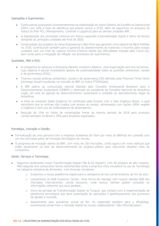 BRF S.A. | RELATÓRIO DA ADMINISTRAÇÃO DOS RESULTADOS DO 3T20 7
Operações e Suprimentos:
• Continuamos avançando consistentemente na implantação do nosso Sistema de Excelência Operacional
(SEO) com 10% a mais de aderência aos pilares versus o 2T20, além de seguirmos no processo de
rollout do Pilar PCL (Planejamento, Controle e Logística) para as demais unidades BRF;
• A digitalização dos processos continua em franca expansão (rastreabilidade digital e diário de bordo)
atingindo as principais unidades até final de 2020;
• Continuidade dos projetos de Value Engineering e Non Price que geraram uma captura de R$33 milhões
no 3T20, contribuindo também para a garantia do abastecimento de materiais e insumos para nossas
unidades com um nível de ruptura mínimo (mesmo diante das dificuldades trazidas pelo Covid-19),
bem como para a mitigação da inflação nos processos de suprimentos.
Qualidade, P&D e ESG:
• A companhia se associou à Emerging Markets Investors Alliance, uma organização sem fins lucrativos,
cujo objetivo é educar investidores globais de sustentabilidade sobre as questões ambientais, sociais
e de governança (ESG);
• Tivemos nossas práticas ambientais, sociais e de governança ESG aferidas pela Financial Times Stock
Exchange Rusell resultando na inclusão da BRF no índice FTSE4Good;
• A BRF aderiu ao comunicado setorial liderado pelo Conselho Empresarial Brasileiro para o
Desenvolvimento Sustentável (CEBDS) e destinado ao presidente do Conselho Nacional da Amazônia
Legal, em prol da agenda de desenvolvimento sustentável e combate ao desmatamento ilegal na
Amazônia;
• A linha de produtos Sadia Orgânico foi certificada pela Ecocert com o Selo Orgânico Brasil, o qual
reconhece que os animais são criados com acesso ao campo, alimentados com rações 100% vegetal
e orgânica e sem uso de melhoradores de desempenho;
• Redução de 15% no índice de reclamações frente ao mesmo período de 2019 para produtos
comercializados no Brasil e 34% para produtos exportados.
Estratégia, Inovação e Gestão:
• Formalização de uma parceria com a empresa israelense Ibi-Tech por meio do BRFHub em conexão com
um dos principais pólos de inovação tecnológica do mundo;
• O programa de inovação aberta da BRF, com mais de 150 inscrições, conta agora com nove startups que
estão atualmente na fase de desenvolvimento de projetos-pilotos para solucionar desafios reais da
companhia.
Gente, Serviços e Tecnologia:
• Seguimos acelerando nossa Transformação Digital (“Be & Go Digital”), com 45 projetos de alto impacto.
Pelo segundo ano consecutivo fomos reconhecidos como a empresa mais inovadora no uso de Tecnologia
na categoria Indústria de Alimentos, com diversas iniciativas:
o Evoluímos a nossa plataforma digital para a campanha de kits comemorativos de fim de ano;
o Lançamento do B2B Customer Center, nova forma de interagir com nossos clientes B2B dos
mercados internacionais: portal exclusivo, onde nossos clientes podem consultar as
informações referente aos seus pedidos;
o Início da jornada de Transformação Digital na Turquia, que contará com a implementação de
plataforma tecnológica que dará sustentação às operações e aperfeiçoamento dos processos
de gestão e controle;
o Atendimento pelo assistente virtual do RH, foi expandido também para o WhatsApp,
aumentando ainda mais a inclusão digital de nossos colaboradores “não informatizados”;
 