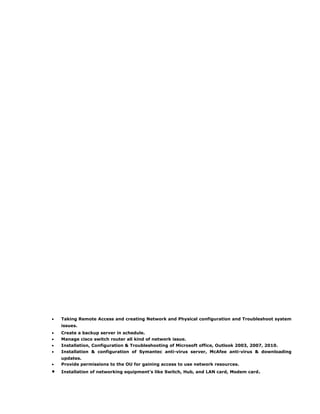 • Taking Remote Access and creating Network and Physical configuration and Troubleshoot system
issues.
• Create a backup server in schedule.
• Manage cisco switch router all kind of network issue.
• Installation, Configuration & Troubleshooting of Microsoft office, Outlook 2003, 2007, 2010.
• Installation & configuration of Symantec anti-virus server, McAfee anti-virus & downloading
updates.
• Provide permissions to the OU for gaining access to use network resources.
• Installation of networking equipment’s like Switch, Hub, and LAN card, Modem card.
 
