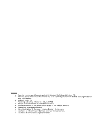 Summary
 Expertise in working and Supporting client OS Windows XP, Vista and Windows 7,8.
 Attending Server Hardware, Software calls in a 24x7 availability environment at site & resolving the Server
issue On SLA Based.
 Working on Remedy Tool
 Monitoring networking in tools. Like SOLAR-WINDS
 Manage cisco switch router all kind of network issue.
 Provide permissions to the OU for gaining access to use network resources.
 Data patching in LAB area only network
 Administrating User`& Computers in Active Directory Environment.
 Installation of Active Directory Services, joining systems on domain.
 Installation & configure exchange server 2007,
 