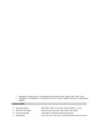  Installation, Configuration & Troubleshooting of Microsoft office, Outlook 2003, 2007, 2010.
 Installation & configuration of Symantec anti-virus server, McAfee anti-virus & downloading
updates.
Technical Skills
• Operating System : WIN-2003, 2008, 2012 Server, WIN-XP/VISTA, 7, 8,10.
• Microsoft Technology : Active Directory Services, DNS, DHCP, VPN, RRAS.
• Area of Knowledge : Knowledge of Computer Networking & server
• Configuration : Server AD, DHCP, DNS, RRAS, EXCHANGE-SERVER, SCCM, All server
 