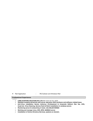 • Mail Application : MS Outlook and Windows Mail
Professional Experience:
 LOBO STAFFING SOLUTION PVT LTD MAY 2014 TO TILL DATE
 Assisted company personnel with server operation both hardware and software related issue.
 Anti-Virus installation Norton Antivirus (Professional & Corporate Edition) Mac fee, AVG,
Avast etc. Virus Cleaning, Service Pack & Patch Installation in windows server.
 Monitoring server & networking in tools. Like SOLAR-WINDS
 Working and manage Linux, NFS, RPM, SAMBHA server
 Installation of Active Directory Services, systems on domain.
 