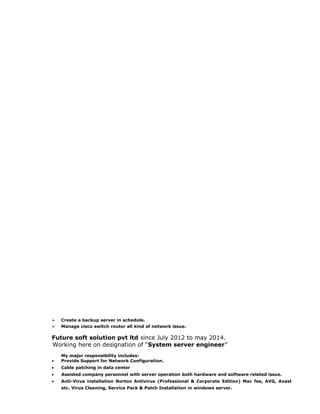  Create a backup server in schedule.
 Manage cisco switch router all kind of network issue.
Future soft solution pvt ltd since July 2012 to may 2014.
Working here on designation of “System server engineer”
My major responsibility includes:
• Provide Support for Network Configuration.
• Cable patching in data center
• Assisted company personnel with server operation both hardware and software related issue.
• Anti-Virus installation Norton Antivirus (Professional & Corporate Edition) Mac fee, AVG, Avast
etc. Virus Cleaning, Service Pack & Patch Installation in windows server.
 