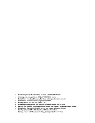 • Monitoring server & networking in tools. Like SOLAR-WINDS
• Working and manage Linux ,NFS ,RPM,SAMBHA server
• Installation of Active Directory Services, joining systems on domain.
• Installation & configure exchange server 2007.
• Manage a mail box size and create a DL.
• Managing storage group and policy in exchange server 2007&2010.
• Backup and disaster recovery windows server and create a schedule in daily based.
• Installation Migrate DHCP, DNS server and create fail overs cluster,
• Configuration and Troubleshooting of Network Printers
• Solving Issues with Routers, Desktop, Laptop and other Devices.
 