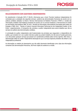 25
Earnings Release 3T14
Divulgação de Resultados 4T20 e 2020
RELACIONAMENTO COM AUDITORES INDEPENDENTES
Em atendimento à Instrução CVM nº 381/03, informamos que a Grant Thornton Auditores Independentes foi
contratada para a prestação dos seguintes serviços: auditoria das demonstrações financeiras de acordo com as
práticas contábeis adotadas no Brasil e Normas Internacionais de Relatório Financeiro (“IFRS”); e revisão das
informações contábeis intermediárias trimestrais de acordo com as normas brasileiras e internacionais de revisão
de informações intermediárias (NBC TR 2410 - Revisão de Informações Intermediárias Executadas pelo Auditor da
Entidade e ISRE 2410 - “Review of Interim Financial Information Performed by the Independent Auditor of the
Entity”, respectivamente). A Companhia não contratou o auditor independente para outros trabalhos que não os
serviços de auditoria das demonstrações contábeis.
A contratação do auditor independente está fundamentada nos princípios que resguardam a independência do
auditor, que consistem em: (a) o auditor não deve auditar seu próprio trabalho; (b) não exercer funções gerenciais;
e (c) não prestar quaisquer serviços que possam ser considerados proibidos pelas normas vigentes. Além disso, a
Administração obtém do auditor independente declaração de que os serviços especiais prestados não afetam a sua
independência profissional.
As informações no relatório de desempenho que não estão claramente identificadas como cópia das informações
constantes das demonstrações financeiras, não foram objeto de auditoria ou revisão.
 