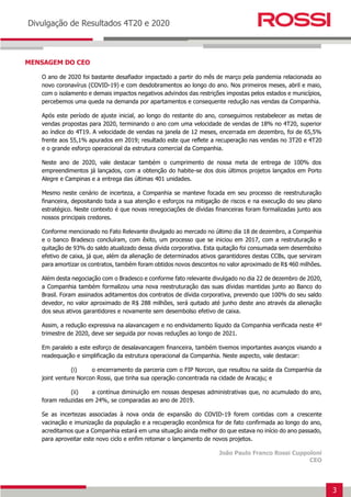3
Earnings Release 3T14
Divulgação de Resultados 4T20 e 2020
MENSAGEM DO CEO
O ano de 2020 foi bastante desafiador impactado a partir do mês de março pela pandemia relacionada ao
novo coronavírus (COVID-19) e com desdobramentos ao longo do ano. Nos primeiros meses, abril e maio,
com o isolamento e demais impactos negativos advindos das restrições impostas pelos estados e municípios,
percebemos uma queda na demanda por apartamentos e consequente redução nas vendas da Companhia.
Após este período de ajuste inicial, ao longo do restante do ano, conseguimos restabelecer as metas de
vendas propostas para 2020, terminando o ano com uma velocidade de vendas de 18% no 4T20, superior
ao índice do 4T19. A velocidade de vendas na janela de 12 meses, encerrada em dezembro, foi de 65,5%
frente aos 55,1% apurados em 2019; resultado este que reflete a recuperação nas vendas no 3T20 e 4T20
e o grande esforço operacional da estrutura comercial da Companhia.
Neste ano de 2020, vale destacar também o cumprimento de nossa meta de entrega de 100% dos
empreendimentos já lançados, com a obtenção do habite-se dos dois últimos projetos lançados em Porto
Alegre e Campinas e a entrega das últimas 401 unidades.
Mesmo neste cenário de incerteza, a Companhia se manteve focada em seu processo de reestruturação
financeira, depositando toda a sua atenção e esforços na mitigação de riscos e na execução do seu plano
estratégico. Neste contexto é que novas renegociações de dívidas financeiras foram formalizadas junto aos
nossos principais credores.
Conforme mencionado no Fato Relevante divulgado ao mercado no último dia 18 de dezembro, a Companhia
e o banco Bradesco concluíram, com êxito, um processo que se iniciou em 2017, com a restruturação e
quitação de 93% do saldo atualizado dessa dívida corporativa. Esta quitação foi consumada sem desembolso
efetivo de caixa, já que, além da alienação de determinados ativos garantidores destas CCBs, que serviram
para amortizar os contratos, também foram obtidos novos descontos no valor aproximado de R$ 460 milhões.
Além desta negociação com o Bradesco e conforme fato relevante divulgado no dia 22 de dezembro de 2020,
a Companhia também formalizou uma nova reestruturação das suas dívidas mantidas junto ao Banco do
Brasil. Foram assinados aditamentos dos contratos de dívida corporativa, prevendo que 100% do seu saldo
devedor, no valor aproximado de R$ 288 milhões, será quitado até junho deste ano através da alienação
dos seus ativos garantidores e novamente sem desembolso efetivo de caixa.
Assim, a redução expressiva na alavancagem e no endividamento líquido da Companhia verificada neste 4º
trimestre de 2020, deve ser seguida por novas reduções ao longo de 2021.
Em paralelo a este esforço de desalavancagem financeira, também tivemos importantes avanços visando a
readequação e simplificação da estrutura operacional da Companhia. Neste aspecto, vale destacar:
(i) o encerramento da parceria com o FIP Norcon, que resultou na saída da Companhia da
joint venture Norcon Rossi, que tinha sua operação concentrada na cidade de Aracaju; e
(ii) a contínua diminuição em nossas despesas administrativas que, no acumulado do ano,
foram reduzidas em 24%, se comparadas ao ano de 2019.
Se as incertezas associadas à nova onda de expansão do COVID-19 forem contidas com a crescente
vacinação e imunização da população e a recuperação econômica for de fato confirmada ao longo do ano,
acreditamos que a Companhia estará em uma situação ainda melhor do que estava no início do ano passado,
para aproveitar este novo ciclo e enfim retomar o lançamento de novos projetos.
João Paulo Franco Rossi Cuppoloni
CEO
 
