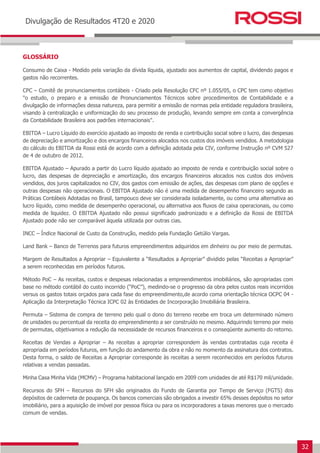 32
Earnings Release 3T14
Divulgação de Resultados 4T20 e 2020
GLOSSÁRIO
Consumo de Caixa - Medido pela variação da dívida líquida, ajustado aos aumentos de capital, dividendo pagos e
gastos não recorrentes.
CPC – Comitê de pronunciamentos contábeis - Criado pela Resolução CFC nº 1.055/05, o CPC tem como objetivo
"o estudo, o preparo e a emissão de Pronunciamentos Técnicos sobre procedimentos de Contabilidade e a
divulgação de informações dessa natureza, para permitir a emissão de normas pela entidade reguladora brasileira,
visando à centralização e uniformização do seu processo de produção, levando sempre em conta a convergência
da Contabilidade Brasileira aos padrões internacionais".
EBITDA – Lucro Líquido do exercício ajustado ao imposto de renda e contribuição social sobre o lucro, das despesas
de depreciação e amortização e dos encargos financeiros alocados nos custos dos imóveis vendidos. A metodologia
do cálculo do EBITDA da Rossi está de acordo com a definição adotada pela CIV, conforme Instrução nº CVM 527
de 4 de outubro de 2012.
EBITDA Ajustado – Apurado a partir do Lucro líquido ajustado ao imposto de renda e contribuição social sobre o
lucro, das despesas de depreciação e amortização, dos encargos financeiros alocados nos custos dos imóveis
vendidos, dos juros capitalizados no CIV, dos gastos com emissão de ações, das despesas com plano de opções e
outras despesas não operacionais. O EBITDA Ajustado não é uma medida de desempenho financeiro segundo as
Práticas Contábeis Adotadas no Brasil, tampouco deve ser considerada isoladamente, ou como uma alternativa ao
lucro líquido, como medida de desempenho operacional, ou alternativa aos fluxos de caixa operacionais, ou como
medida de liquidez. O EBITDA Ajustado não possui significado padronizado e a definição da Rossi de EBITDA
Ajustado pode não ser comparável àquela utilizada por outras cias.
INCC – Índice Nacional de Custo da Construção, medido pela Fundação Getúlio Vargas.
Land Bank – Banco de Terrenos para futuros empreendimentos adquiridos em dinheiro ou por meio de permutas.
Margem de Resultados a Apropriar – Equivalente a “Resultados a Apropriar” dividido pelas “Receitas a Apropriar”
a serem reconhecidas em períodos futuros.
Método PoC – As receitas, custos e despesas relacionadas a empreendimentos imobiliários, são apropriadas com
base no método contábil do custo incorrido (“PoC”), medindo-se o progresso da obra pelos custos reais incorridos
versus os gastos totais orçados para cada fase do empreendimento,de acordo coma orientação técnica OCPC 04 -
Aplicação da Interpretação Técnica ICPC 02 às Entidades de Incorporação Imobiliária Brasileira.
Permuta – Sistema de compra de terreno pelo qual o dono do terreno recebe em troca um determinado número
de unidades ou percentual da receita do empreendimento a ser construído no mesmo. Adquirindo terreno por meio
de permutas, objetivamos a redução da necessidade de recursos financeiros e o conseqüente aumento do retorno.
Receitas de Vendas a Apropriar – As receitas a apropriar correspondem às vendas contratadas cuja receita é
apropriada em períodos futuros, em função do andamento da obra e não no momento da assinatura dos contratos.
Desta forma, o saldo de Receitas a Apropriar corresponde às receitas a serem reconhecidos em períodos futuros
relativas a vendas passadas.
Minha Casa Minha Vida (MCMV) – Programa habitacional lançado em 2009 com unidades de até R$170 mil/unidade.
Recursos do SFH – Recursos do SFH são originados do Fundo de Garantia por Tempo de Serviço (FGTS) dos
depósitos de caderneta de poupança. Os bancos comerciais são obrigados a investir 65% desses depósitos no setor
imobiliário, para a aquisição de imóvel por pessoa física ou para os incorporadores a taxas menores que o mercado
comum de vendas.
 