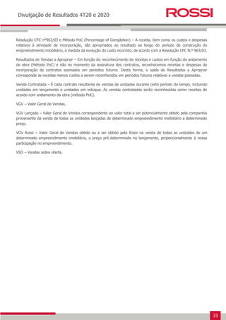 33
Earnings Release 3T14
Divulgação de Resultados 4T20 e 2020
Resolução CFC nº963/03 e Método PoC (Percentage of Completion) – A receita, bem como os custos e despesas
relativos à atividade de incorporação, são apropriados ao resultado ao longo do período de construção do
empreendimento imobiliário, à medida da evolução do custo incorrido, de acordo com a Resolução CFC N.º 963/03.
Resultados de Vendas a Apropriar – Em função do reconhecimento de receitas e custos em função do andamento
de obra (Método PoC) e não no momento da assinatura dos contratos, reconhecemos receitas e despesas de
incorporação de contratos assinados em períodos futuros. Desta forma, o saldo de Resultados a Apropriar
corresponde às receitas menos custos a serem reconhecidos em períodos futuros relativos a vendas passadas.
Venda Contratada – É cada contrato resultante de vendas de unidades durante certo período de tempo, incluindo
unidades em lançamento e unidades em estoque. As vendas contratadas serão reconhecidas como receitas de
acordo com andamento da obra (método PoC).
VGV – Valor Geral de Vendas.
VGV Lançado – Valor Geral de Vendas correspondente ao valor total a ser potencialmente obtido pela companhia
proveniente da venda de todas as unidades lançadas de determinado empreendimento imobiliário a determinado
preço.
VGV Rossi – Valor Geral de Vendas obtido ou a ser obtido pela Rossi na venda de todas as unidades de um
determinado empreendimento imobiliário, a preço pré-determinado no lançamento, proporcionalmente à nossa
participação no empreendimento.
VSO – Vendas sobre oferta.
 
