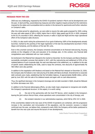 3
Earnings Release 3T14
4Q20 and 2020 Earnings Release
MESSAGE FROM THE CEO
2020 was very challenging, impacted by the COVID-19 pandemic started in March and its developments over
the year. In April and May, social distancing measures and other negative impacts arising from the restrictions
imposed by the states and municipalities led to a decline in the demand for apartments and further reduction
on Company’s sales.
After this initial period for adjustments, we were able to resume the sales goals proposed for 2020, ending
the year with sales speed of 18% in 4Q20, higher than in 4Q19. Sales speed was 65.5% in 2020, compared
to the 55.1% recorded in 2019, reflecting the recovery in sales in 3Q20 and 4Q20 and the major operational
effort of the Company’s sales structure.
In 2020, it is also worth noting the achievement of our goal of delivering 100% of the developments already
launched, marked by the granting of the legal registration of the last two developments launched in Porto
Alegre and Campinas, and the delivery of the last 401 units.
Even in this uncertain scenario, the Company remained concentrated on its financial restructuring, focusing
entirely on the mitigation of risks and execution of its strategic plan. In this context, new financial debt
renegotiations were celebrated with our main creditors.
As mentioned in the Material Fact released to the market on December 18, the Company and Banco Bradesco
successfully concluded a process that started in 2017, with the restructuring and settlement of 93% of the
restated balance of such corporate debt. No cash was disbursed in the settlement, as, in addition to the sale
of specific assets collateralizing the CCBs, used to repay the contracts, new discounts of approximately R$
460 million were also granted.
In addition to the negotiation with Bradesco and based on the Material Fact released on December 22, 2020,
the Company also formalized a new restructuring of its debts with Banco do Brasil. Amendments to corporate
debt contracts were made, establishing that the full debtor balance, of approximately R$288 million, will be
paid by June 2021 with the sale of its collateral assets and again with no cash disbursement.
Thus, the significant decrease in the Company’s leverage and net debt recorded in 4Q20, should be followed
by further decreases over 2021.
In addition to the financial deleveraging efforts, we also made major progresses to reorganize and simplify
the Company’s operational structure. In this aspect, it is worth noting:
(i) the end of the partnership with the fund FIP Norcon, which resulted in the Company’s
leaving the joint venture Norcon Rossi, whose operations were concentrated in the city of Aracaju; and
(ii) the constant reduction in our administrative expenses, which fell by 24% YoY in 2020.
If the uncertainties related to the new wave of the COVID-19 pandemic are contained, with the progressive
increase in the vaccination and immunization of the population, and the economic recovery is indeed
confirmed over the year, we believe that, compared to early 2020, the Company will be better positioned to
benefit from this new cycle and resume the launch of new developments.
João Paulo Franco Rossi Cuppoloni
CEO
 
