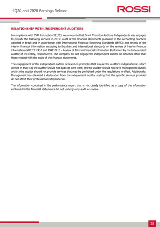 25
Earnings Release 3T14
4Q20 and 2020 Earnings Release
RELATIONSHIP WITH INDEPENDENT AUDITORS
In compliance with CVM Instruction 381/03, we announce that Grant Thornton Auditors Independents was engaged
to provide the following services in 2019: audit of the financial statements pursuant to the accounting practices
adopted in Brazil and in accordance with International Financial Reporting Standards (IFRS); and review of the
interim financial information according to Brazilian and international standards on the review of interim financial
information (NBC TR 2410 and ISRE 2410 - Review of Interim Financial Information Performed by the Independent
Auditor of the Entity, respectively). The Company did not engage the independent auditor on activities other than
those related with the audit of the financial statements.
The engagement of the independent auditor is based on principles that assure the auditor’s independence, which
consist in that: (a) the auditor should not audit its own work; (b) the auditor should not have management duties;
and (c) the auditor should not provide services that may be prohibited under the regulations in effect. Additionally,
Management has obtained a declaration from the independent auditor stating that the specific services provided
do not affect their professional independence.
The information contained in the performance report that is not clearly identified as a copy of the information
contained in the financial statements did not undergo any audit or review.
 