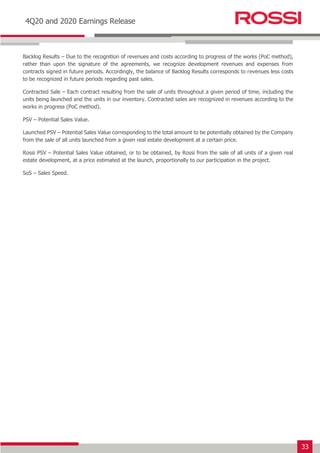 33
Earnings Release 3T14
4Q20 and 2020 Earnings Release
Backlog Results – Due to the recognition of revenues and costs according to progress of the works (PoC method),
rather than upon the signature of the agreements, we recognize development revenues and expenses from
contracts signed in future periods. Accordingly, the balance of Backlog Results corresponds to revenues less costs
to be recognized in future periods regarding past sales.
Contracted Sale – Each contract resulting from the sale of units throughout a given period of time, including the
units being launched and the units in our inventory. Contracted sales are recognized in revenues according to the
works in progress (PoC method).
PSV – Potential Sales Value.
Launched PSV – Potential Sales Value corresponding to the total amount to be potentially obtained by the Company
from the sale of all units launched from a given real estate development at a certain price.
Rossi PSV – Potential Sales Value obtained, or to be obtained, by Rossi from the sale of all units of a given real
estate development, at a price estimated at the launch, proportionally to our participation in the project.
SoS – Sales Speed.
 