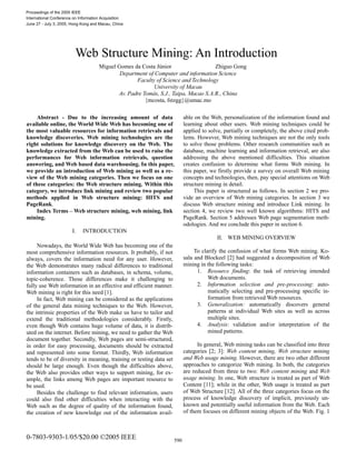 Proceedings of the 2005 IEEE
International Conference on Information Acquisition
June 27 - July 3, 2005, Hong Kong and Macau, China

Web Structure Mining: An Introduction
Miguel Gomes da Costa Júnior
Zhiguo Gong
Department of Computer and information Science
Faculty of Science and Technology
University of Macau
Av. Padre Tomás, S.J., Taipa, Macao S.A.R., China
{mcosta, fstzgg}@umac.mo
Abstract - Due to the increasing amount of data
available online, the World Wide Web has becoming one of
the most valuable resources for information retrievals and
knowledge discoveries. Web mining technologies are the
right solutions for knowledge discovery on the Web. The
knowledge extracted from the Web can be used to raise the
performances for Web information retrievals, question
answering, and Web based data warehousing. In this paper,
we provide an introduction of Web mining as well as a review of the Web mining categories. Then we focus on one
of these categories: the Web structure mining. Within this
category, we introduce link mining and review two popular
methods applied in Web structure mining: HITS and
PageRank.
Index Terms – Web structure mining, web mining, link
mining.
I.

INTRODUCTION

II. WEB MINING OVERVIEW

Nowadays, the World Wide Web has becoming one of the
most comprehensive information resources. It probably, if not
always, covers the information need for any user. However,
the Web demonstrates many radical differences to traditional
information containers such as databases, in schema, volume,
topic-coherence. Those differences make it challenging to
fully use Web information in an effective and efficient manner.
Web mining is right for this need [1].
In fact, Web mining can be considered as the applications
of the general data mining techniques to the Web. However,
the intrinsic properties of the Web make us have to tailor and
extend the traditional methodologies considerably. Firstly,
even though Web contains huge volume of data, it is distributed on the internet. Before mining, we need to gather the Web
document together. Secondly, Web pages are semi-structured,
in order for easy processing, documents should be extracted
and represented into some format. Thirdly, Web information
tends to be of diversity in meaning, training or testing data set
should be large enough. Even though the difficulties above,
the Web also provides other ways to support mining, for example, the links among Web pages are important resource to
be used.
Besides the challenge to find relevant information, users
could also find other difficulties when interacting with the
Web such as the degree of quality of the information found,
the creation of new knowledge out of the information avail-

0-7803-9303-1/05/$20.00 ©2005 IEEE

able on the Web, personalization of the information found and
learning about other users. Web mining techniques could be
applied to solve, partially or completely, the above cited problems. However, Web mining techniques are not the only tools
to solve those problems. Other research communities such as
database, machine learning and information retrieval, are also
addressing the above mentioned difficulties. This situation
creates confusion to determine what forms Web mining. In
this paper, we firstly provide a survey on overall Web mining
concepts and technologies, then, pay special attentions on Web
structure mining in detail.
This paper is structured as follows. In section 2 we provide an overview of Web mining categories. In section 3 we
discuss Web structure mining and introduce Link mining. In
section 4, we review two well known algorithms: HITS and
PageRank. Section 5 addresses Web page segmentation methodologies. And we conclude this paper in section 6.

To clarify the confusion of what forms Web mining. Kosala and Blockeel [2] had suggested a decomposition of Web
mining in the following tasks:
1. Resource finding: the task of retrieving intended
Web documents.
2. Information selection and pre-processing: automatically selecting and pre-processing specific information from retrieved Web resources.
3. Generalization: automatically discovers general
patterns at individual Web sites as well as across
multiple sites.
4. Analysis: validation and/or interpretation of the
mined patterns.
In general, Web mining tasks can be classified into three
categories [2; 3]: Web content mining, Web structure mining
and Web usage mining. However, there are two other different
approaches to categorize Web mining. In both, the categories
are reduced from three to two: Web content mining and Web
usage mining. In one, Web structure is treated as part of Web
Content [11]; while in the other, Web usage is treated as part
of Web Structure [12]. All of the three categories focus on the
process of knowledge discovery of implicit, previously unknown and potentially useful information from the Web. Each
of them focuses on different mining objects of the Web. Fig. 1

590

 