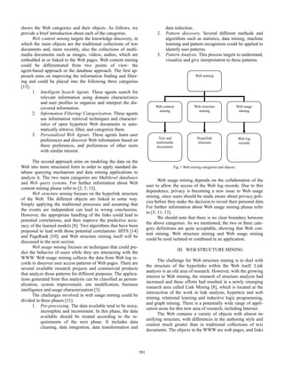 shows the Web categories and their objects. As follows, we
provide a brief introduction about each of the categories.
Web content mining targets the knowledge discovery, in
which the main objects are the traditional collections of text
documents and, more recently, also the collections of multimedia documents such as images, videos, audios, which are
embedded in or linked to the Web pages. Web content mining
could be differentiated from two points of view: the
agent-based approach or the database approach. The first approach aims on improving the information finding and filtering and could be placed into the following three categories
[13]:
1. Intelligent Search Agents. These agents search for
relevant information using domain characteristics
and user profiles to organize and interpret the discovered information.
2. Information Filtering/ Categorization. These agents
use information retrieval techniques and characteristics of open hypertext Web documents to automatically retrieve, filter, and categorize them.
3. Personalized Web Agents. These agents learn user
preferences and discover Web information based on
these preferences, and preferences of other users
with similar interest.

2.

3.

data reduction.
Pattern discovery. Several different methods and
algorithms such as statistics, data mining, machine
learning and pattern recognition could be applied to
identify user patterns.
Pattern Analysis. This process targets to understand,
visualize and give interpretation to these patterns.
Web mining

Web content
mining

Web usage
mining

Text and
multimedia
documents

The second approach aims on modeling the data on the
Web into more structured form in order to apply standard database querying mechanism and data mining applications to
analyze it. The two main categories are Multilevel databases
and Web query systems. For further information about Web
content mining please refer to [2; 5; 12].
Web structure mining focuses on the hyperlink structure
of the Web. The different objects are linked in some way.
Simply applying the traditional processes and assuming that
the events are independent can lead to wrong conclusions.
However, the appropriate handling of the links could lead to
potential correlations, and then improve the predictive accuracy of the learned models [8]. Two algorithms that have been
proposed to lead with those potential correlations: HITS [14]
and PageRank [10], and Web structure mining itself will be
discussed in the next section.
Web usage mining focuses on techniques that could predict the behavior of users while they are interacting with the
WWW. Web usage mining collects the data from Web log records to discover user access patterns of Web pages. There are
several available research projects and commercial products
that analyze those patterns for different purposes. The applications generated from this analysis can be classified as personalization, system improvement, site modification, business
intelligence and usage characterization [3].
The challenges involved in web usage mining could be
divided in three phases [11]:
1. Pre-processing. The data available tend to be noisy,
incomplete and inconsistent. In this phase, the data
available should be treated according to the requirements of the next phase. It includes data
cleaning, data integration, data transformation and

Web structure
mining

Hyperlink
structure

Web log
records

Fig. 1 Web mining categories and objects.

Web usage mining depends on the collaboration of the
user to allow the access of the Web log records. Due to this
dependence, privacy is becoming a new issue to Web usage
mining, since users should be made aware about privacy policies before they make the decision to reveal their personal data.
For further information about Web usage mining please refer
to [3; 11; 13].
We should note that there is no clear boundary between
the above categories. As we mentioned, the two or three category definitions are quite acceptable, showing that Web content mining, Web structure mining and Web usage mining
could be used isolated or combined in an application.
III. WEB STRUCTURE MINING
The challenge for Web structure mining is to deal with
the structure of the hyperlinks within the Web itself. Link
analysis is an old area of research. However, with the growing
interest in Web mining, the research of structure analysis had
increased and these efforts had resulted in a newly emerging
research area called Link Mining [8], which is located at the
intersection of the work in link analysis, hypertext and web
mining, relational learning and inductive logic programming,
and graph mining. There is a potentially wide range of application areas for this new area of research, including Internet.
The Web contains a variety of objects with almost no
unifying structure, with differences in the authoring style and
content much greater than in traditional collections of text
documents. The objects in the WWW are web pages, and links

591

 