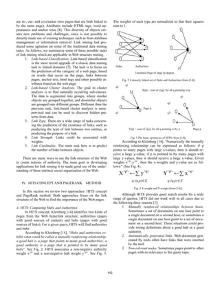 The weights of each type are normalized so that their squares
sum to 1.

are in-, out- and co-citation (two pages that are both linked to
by the same page). Attributes include HTML tags, word appearances and anchor texts [8]. This diversity of objects creates new problems and challenges, since is not possible to
directly made use of existing techniques such as from database
management or information retrieval. Link mining had produced some agitation on some of the traditional data mining
tasks. As follows, we summarize some of these possible tasks
of link mining which are applicable in Web structure mining.
1. Link-based Classification. Link-based classification
is the most recent upgrade of a classic data mining
task to linked domains [7]. The task is to focus on
the prediction of the category of a web page, based
on words that occur on the page, links between
pages, anchor text, html tags and other possible attributes found on the web page.
2. Link-based Cluster Analysis. The goal in cluster
analysis is to find naturally occurring sub-classes.
The data is segmented into groups, where similar
objects are grouped together, and dissimilar objects
are grouped into different groups. Different than the
previous task, link-based cluster analysis is unsupervised and can be used to discover hidden patterns from data.
3. Link Type. There are a wide range of tasks concerning the prediction of the existence of links, such as
predicting the type of link between two entities, or
predicting the purpose of a link.
4. Link Strength. Links could be associated with
weights.
5. Link Cardinality. The main task here is to predict
the number of links between objects.

Unrelated Page of large In-degree
Fig. 2 A densely linked set of Hubs and Authorities (from [14])
q1

q2

X[p] = sum of y[q], for all q pointing to p
q1
q2
Page p

q3

q3

Y[p] = sum of x[q], for all q pointing to by p

Page p

Fig. 3 The basic operations of HITS (from [14]).

According to Kleinberg [14], “Numerically the mutually
reinforcing relationship can be expressed as follows: if p
points to many pages with large x-values, then it should receive a large y-value; if p is pointed to by many pages with
large y-values, then it should receive a large x-value. Given
weights x<p>,y<p>, then the x-weights and y-value are as follows:” (See Fig. 4).
<p>
<q>
<p>
<q>

There are many ways to use the link structure of the Web
to create notions of authority. The main goal in developing
applications for link mining is to made good use of the understanding of these intrinsic social organization of the Web.
IV. HITS CONCEPT AND PAGERANK

Authorities

Hubs

X

y

q:(q,p) E

METHOD

Y

x

q:(q,p) E

Fig. 4 X-weight and Y-weight (from [14]).

In this section we review two approaches: HITS concept
and PageRank method. Both approaches focus on the link
structure of the Web to find the importance of the Web pages.

Although HITS provides good search results for a wide
range of queries, HITS did not work well in all cases due to
the following three reasons [5]:
1. Mutually reinforced relationships between hosts.
Sometimes a set of documents on one host point to
a single document on a second host, or sometimes a
single document on one host point to a set of document on a second host. These situations could provide wrong definitions about a good hub or a good
authority.
2. Automatically generated links. Web document generated by tools often have links that were inserted
by the tool.
3. Non-relevant nodes. Sometimes pages point to other
pages with no relevance to the query topic.

A. HITS: Computing Hubs and Authorities
In HITS concept, Kleinberg [14] identifies two kinds of
pages from the Web hyperlink structure: authorities (pages
with good sources of content) and hubs (pages with good
sources of links). For a given query, HITS will find authorities
and hubs.
According to Kleinberg [14], “Hubs and authorities exhibit what could be called a mutually reinforcing relationship:
a good hub is a page that points to many good authorities; a
good authority is a page that is pointed to by many good
hubs”. See Fig. 2. HITS associates a non-negative authority
weight x<p> and a non-negative hub weight y<p>. See Fig. 3.

592

 